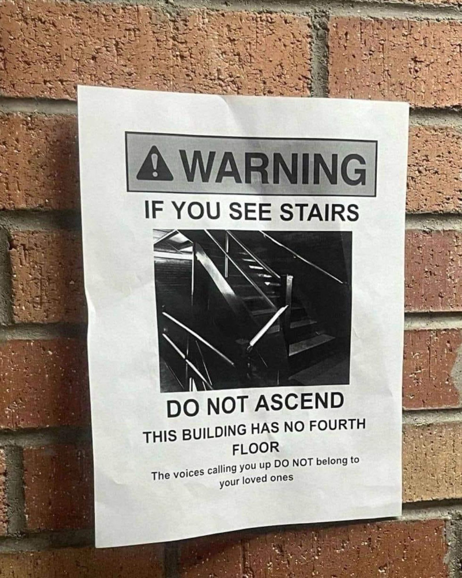 ! WARNING IF YOU SEE STAIRS
DO NOT ASCEND
THIS BUILDING HAS NO FOURTH
FLOOR
The voices calling you up DO NOT belong to your loved ones

On a paper in a brick wall