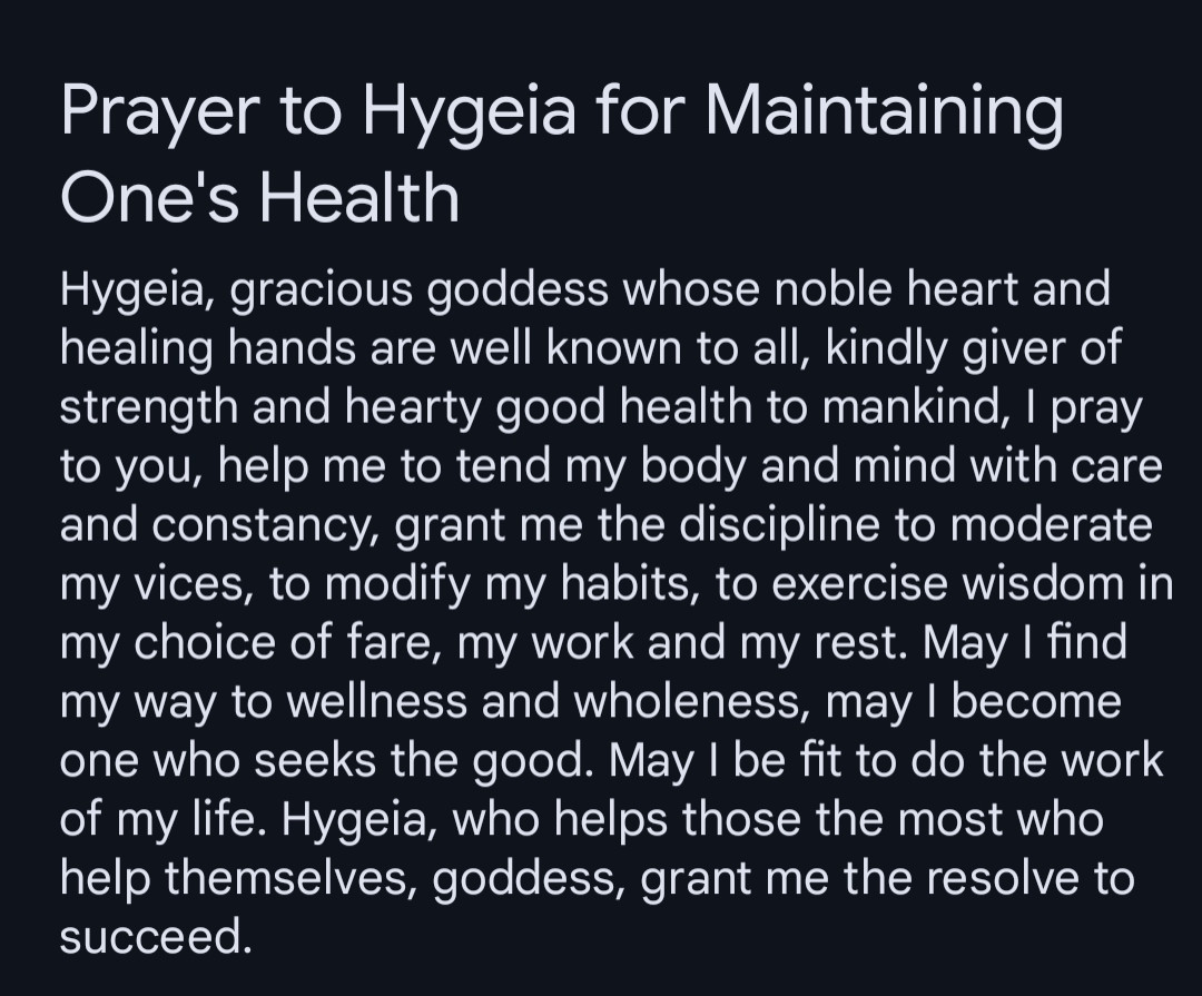 Hygeia, gracious goddess whose noble heart and healing hands are well known to all, kindly giver of strength and hearty good health to mankind, I pray to you, help me to tend my body and mind with care and constancy, grant me the discipline to moderate my vices, to modify my habits, to exercise wisdom in my choice of fare, my work and my rest. May I find my way to wellness and wholeness, may I become one who seeks the good. May I be fit to do the work of my life. Hygeia, who helps those the most who help themselves, goddess, grant me the resolve to succeed.