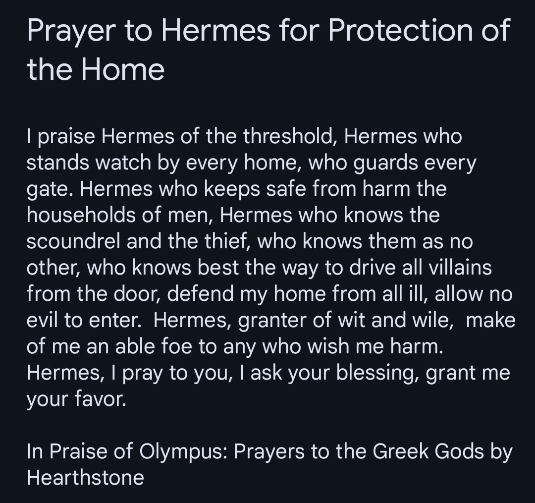 I praise Hermes of the threshold, Hermes who stands watch by every home, who guards every gate. Hermes who keeps safe from harm the households of men, Hermes who knows the scoundrel and the thief, who knows them as no other, who knows best the way to drive all villains from the door, defend my home from all ill, allow no evil to enter.  Hermes, granter of wit and wile,  make of me an able foe to any who wish me harm. Hermes, I pray to you, I ask your blessing, grant me your favor. 

In Praise of Olympus: Prayers to the Greek Gods by Hearthstone