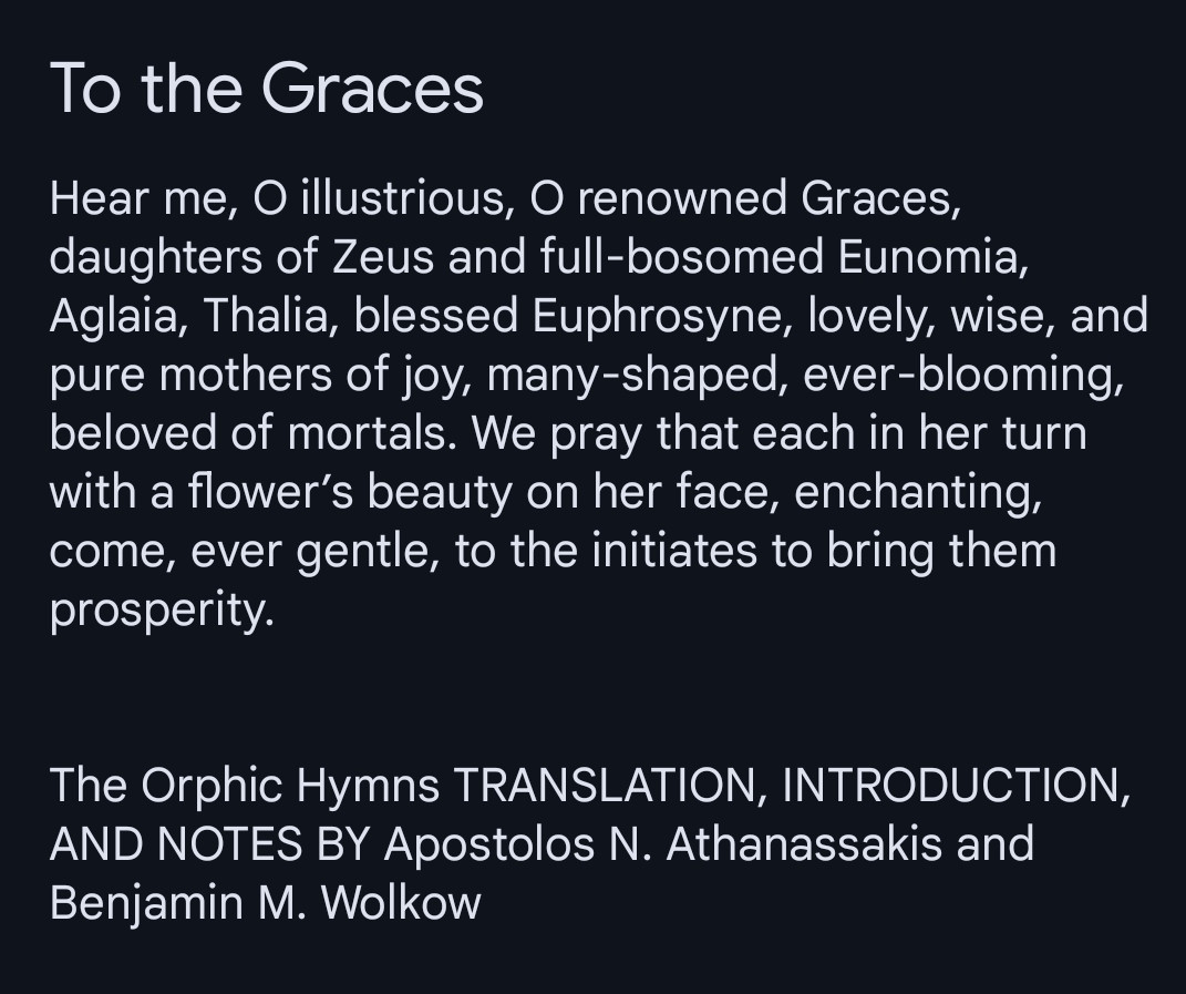 Hear me, O illustrious, O renowned Graces, daughters of Zeus and full-bosomed Eunomia, Aglaia, Thalia, blessed Euphrosyne, lovely, wise, and pure mothers of joy, many-shaped, ever-blooming, beloved of mortals. We pray that each in her turn with a flower’s beauty on her face, enchanting, come, ever gentle, to the initiates to bring them prosperity.

The Orphic Hymns TRANSLATION, INTRODUCTION, AND NOTES BY Apostolos N. Athanassakis and Benjamin M. Wolkow