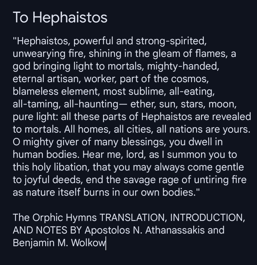 "Hephaistos, powerful and strong-spirited, unwearying fire, shining in the gleam of flames, a god bringing light to mortals, mighty-handed,  eternal artisan, worker, part of the cosmos, blameless element, most sublime, all-eating, all-taming, all-haunting— ether, sun, stars, moon, pure light: all these parts of Hephaistos are revealed to mortals. All homes, all cities, all nations are yours. O mighty giver of many blessings, you dwell in human bodies. Hear me, lord, as I summon you to this holy libation, that you may always come gentle to joyful deeds, end the savage rage of untiring fire as nature itself burns in our own bodies."

The Orphic Hymns TRANSLATION, INTRODUCTION, AND NOTES BY Apostolos N. Athanassakis and Benjamin M. Wolkow