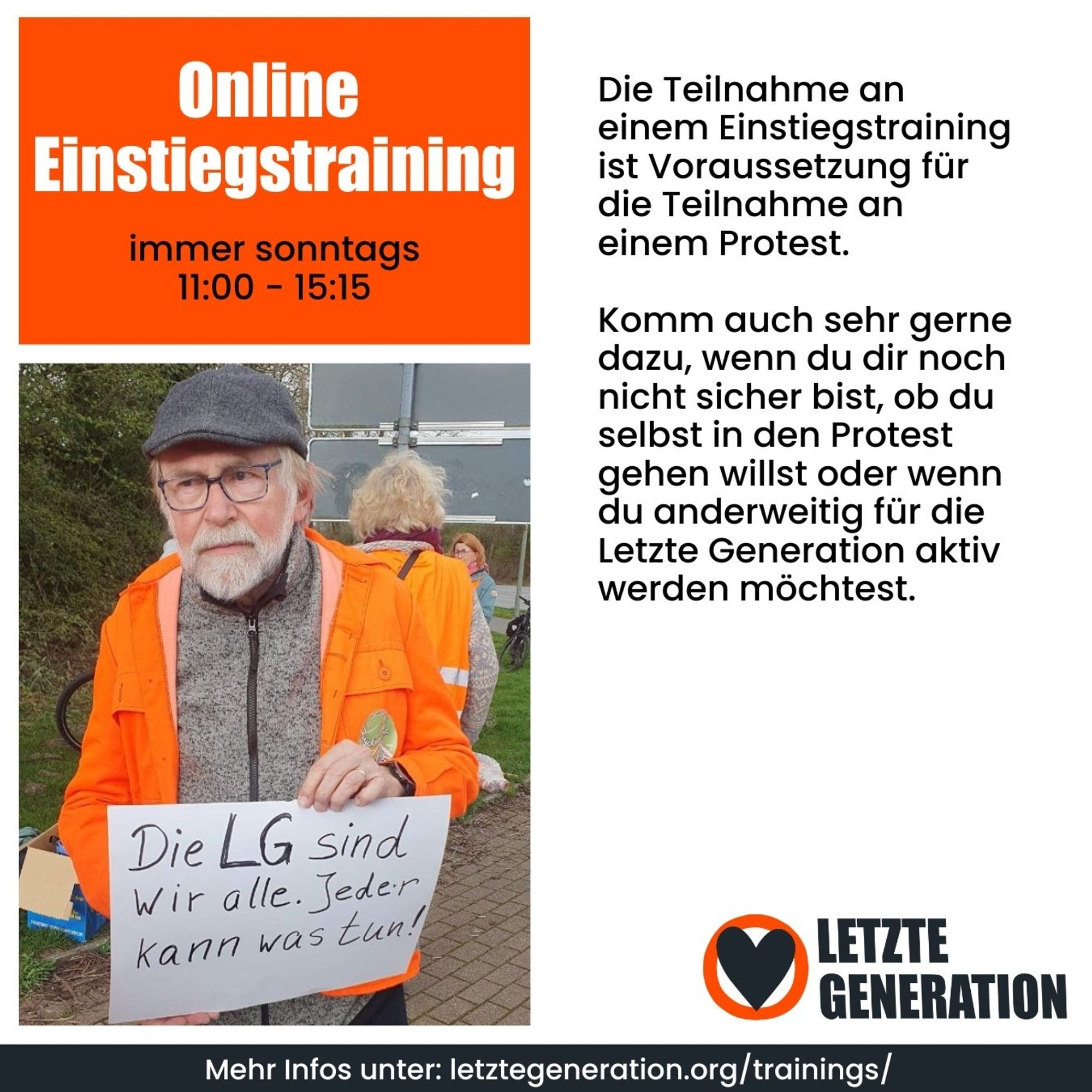 Online Einstiegstraining immer sonntags 11:00-15:15 

Die Teilnahme an einem Einstiegstraining ist Voraussetzung für die Teilnahme an einem Protest. Komm auch sehr gerne dazu, wenn du dir noch nicht sicher bist, ob du selbst in den Protest gehen willst oder wenn du anderweitig für die Letzte Generation aktiv werden möchtest.