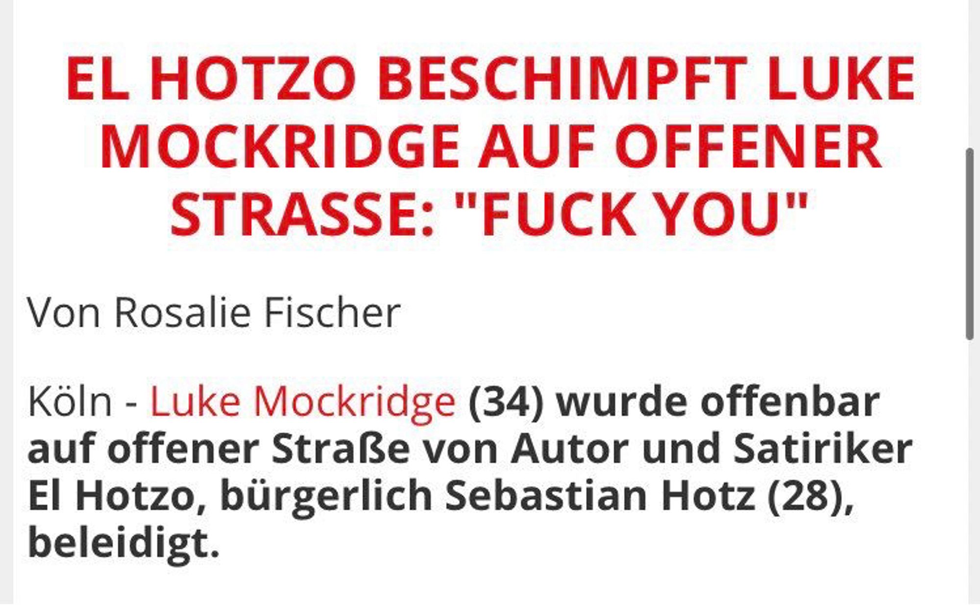 Screenshot tag24:

EL HOTZO BESCHIMPFT LUKE MOCKRIDGE AUF OFFENER STRASSE: "FUCK YOU"
Von Rosalie Fischer
Köln - Luke Mockridge (34) wurde offenbar auf offener Straße von Autor und Satiriker El Hotzo, bürgerlich Sebastian Hotz (28), beleidigt.