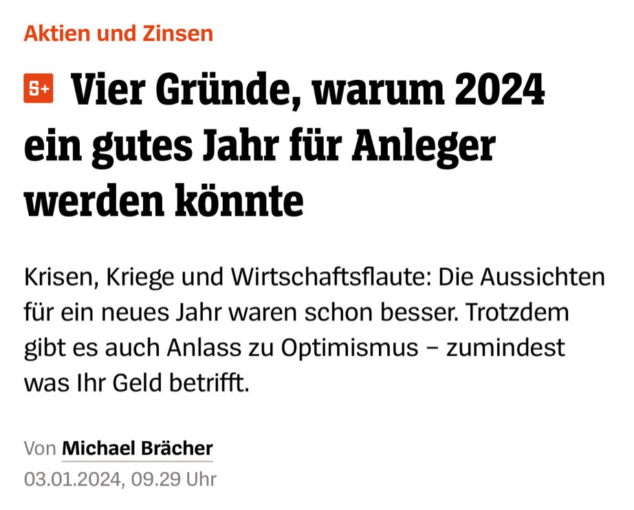 Spiegel Online-Screenshot:
 Vier Gründe, warum 2024 ein gutes Jahr für Anleger werden könnte
Krisen, Kriege und Wirtschaftsflaute: Die Aussichten für ein neues Jahr waren schon besser. Trotzdem gibt es auch Anlass zu Optimismus - zumindest was Ihr Geld betrifft.