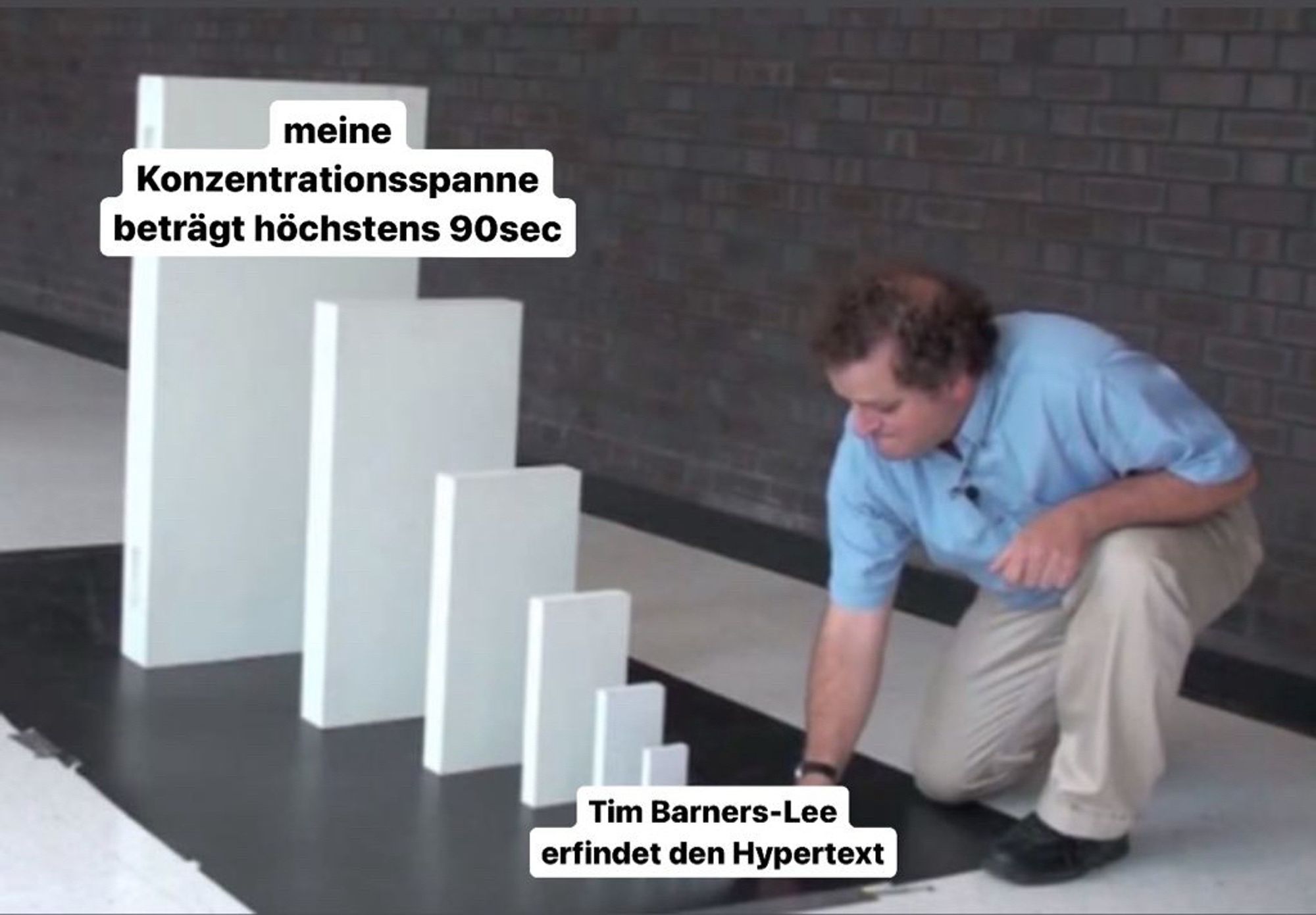 Domino meme: Mann stößt kleinen Stein an, am
Ende steht ein sehr großer Domino-Stein.

1. Stein: Tim Barners-Lee erfindet den Hypertext

letzter Stein: meine Konzentrationsspanne beträgt 90sec