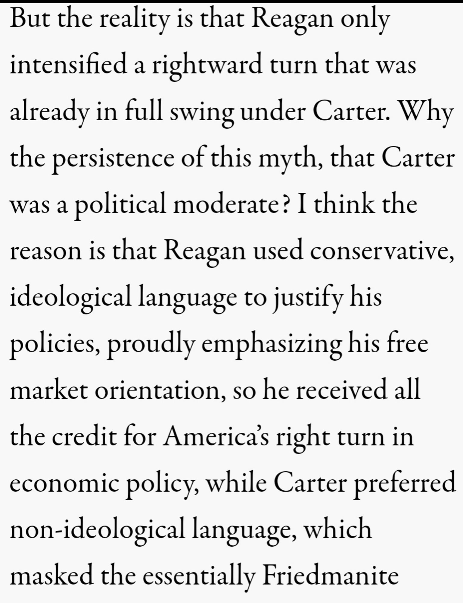 But the reality is that Reagan only intensified a rightward turn that was already in full swing under Carter. Why the persistence of this myth, that Carter was a political moderate? I think the reason is that Reagan used conservative, ideological language to justify his policies, proudly emphasizing his free market orientation, so he received all the credit for America’s right turn in economic policy, while Carter preferred non-ideological language, which masked the essentially Friedmanite character of his economic program.