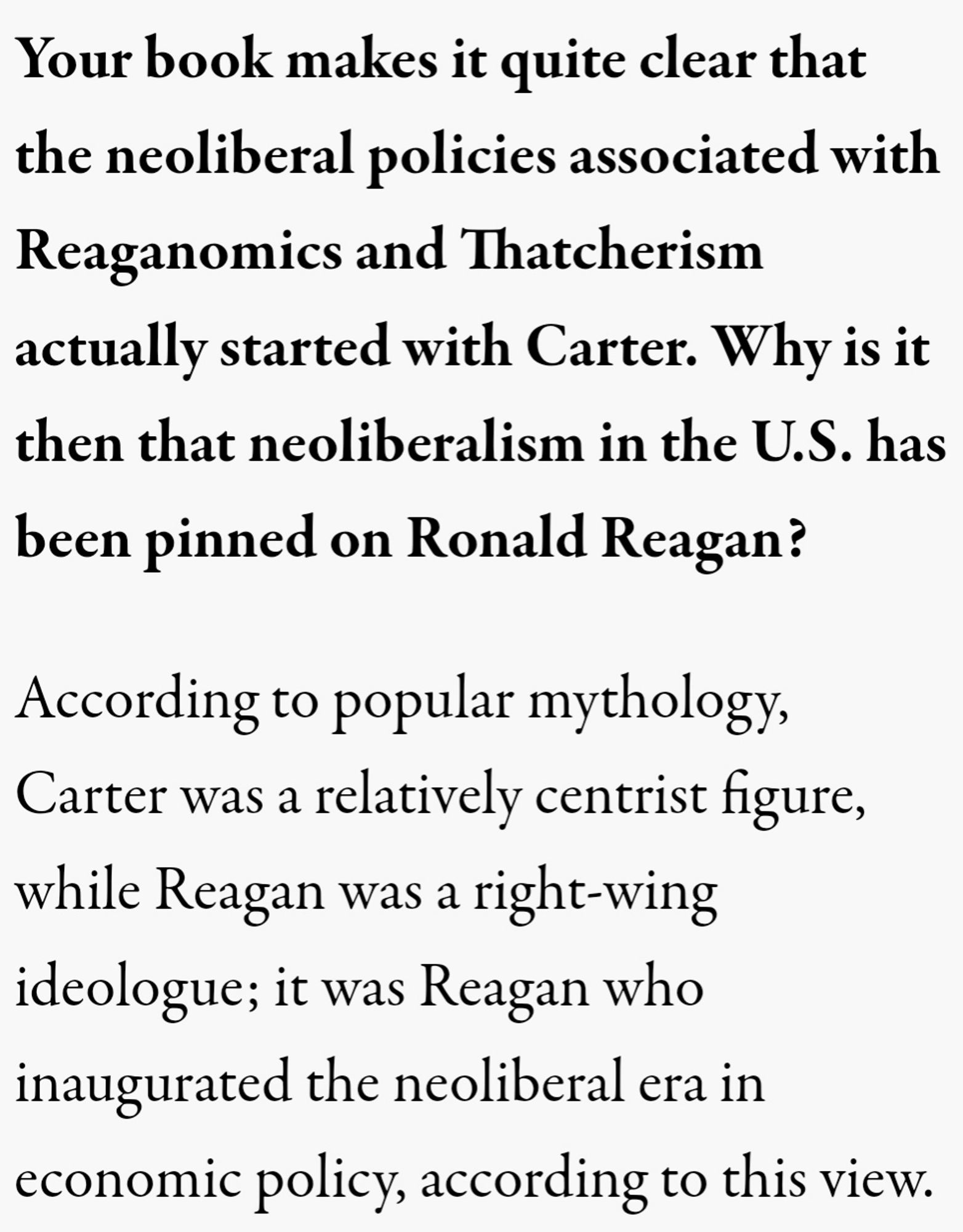 Your book makes it quite clear that the neoliberal policies associated with Reaganomics and Thatcherism actually started with Carter. Why is it then that neoliberalism in the U.S. has been pinned on Ronald Reagan?

According to popular mythology, Carter was a relatively centrist figure, while Reagan was a right-wing ideologue; it was Reagan who inaugurated the neoliberal era in economic policy, according to this view.