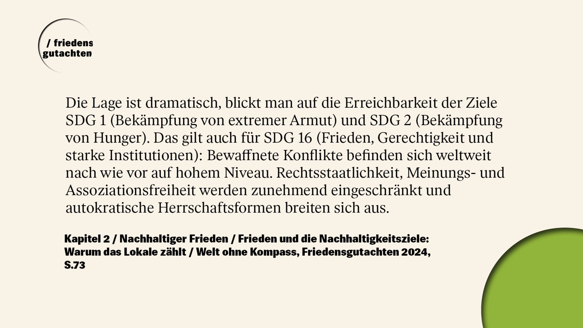 Die Lage ist dramatisch, blickt man auf die Erreichbarkeit der Ziele SDG 1 (Bekämpfung von extremer Armut) und SDG 2 (Bekämpfung von Hunger). Das gilt auch für SDG 16 (Frieden, Gerechtigkeit und starke Institutionen): Bewaffnete Konflikte befinden sich weltweit nach wie vor auf hohem Niveau. Rechtsstaatlichkeit, Meinungs- und Assoziationsfreiheit werden zunehmend eingeschränkt und autokratische Herrschaftsformen breiten sich aus.

Kapitel 2 / Nachhaltiger Frieden / Frieden und die Nachhaltigkeitsziele:
Warum das Lokale zählt / Welt ohne Kompass, Friedensgutachten 2024, S.73