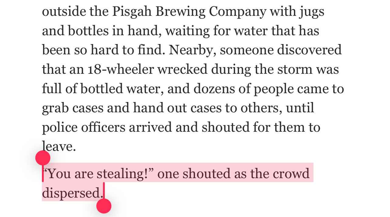 outside the Pisgah Brewing Company with jugs and bottles in hand, waiting for water that has been so hard to find. Nearby, someone discovered that an 18-wheeler wrecked during the storm was full of bottled water, and dozens of people came to grab cases and hand out cases to others, until police officers arrived and shouted for them to leave.
You are stealing!" one shouted as the crowd dispersed
