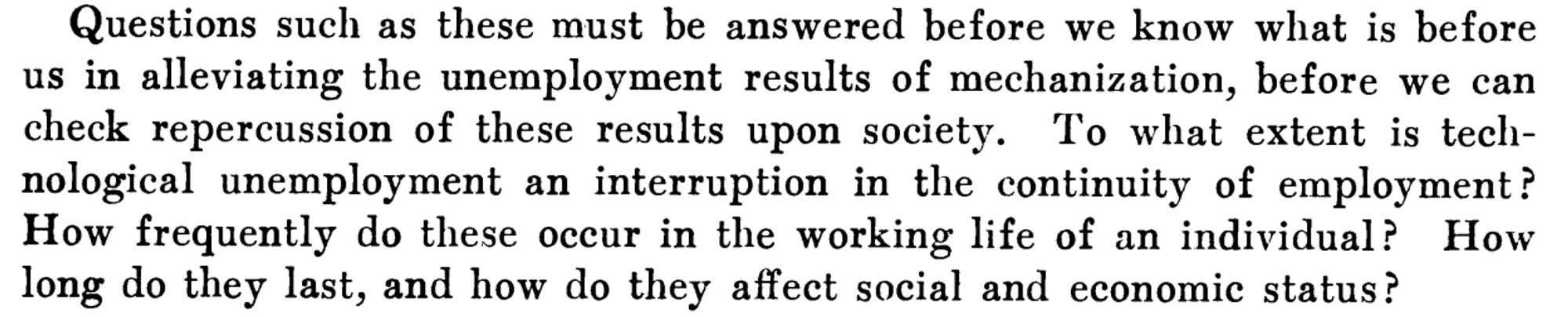 Excerpt from a discussant comment by Elizabeth Baker at the 1930 American Economic Association Annual Meeting. Baker commented: "Questions such as these must be answered before we know what is before us in alleviating the unemployment results of mechanization, before we can check repercussion [sic] of these results upon society. To what extent is technological unemployment an interruption in the continuity of employment? How frequently do these occur in the working life of an individual? How long do they last, and how do they affect social and economic status?"