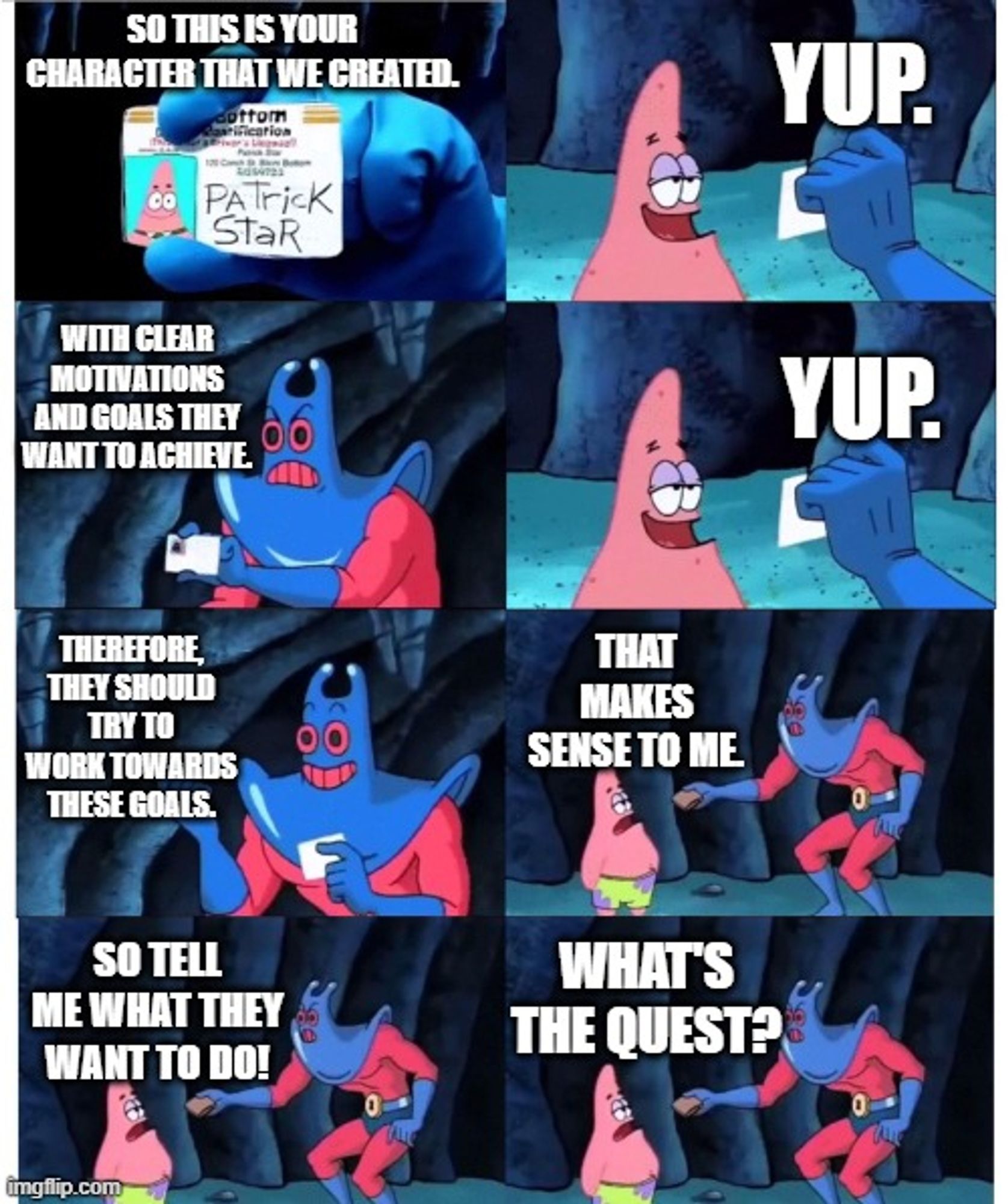 Man Ray: SO THIS IS YOUR CHARACTER THAT WE CREATED.

Patrick Star: YUP.

MR: WITH CLEAR MOTIVATIONS AND GOALS THEY WANT TO ACHIEVE

PS: YUP.

MR: THEREFORE, THEY SHOULD TRY TO WORK TOWARDS THESE GOALS.

PS: THAT MAKES SENSE TO ME

MR: SO TELL ME WHAT THEY WANT TO DO!

PS: WHAT'S THE QUEST?