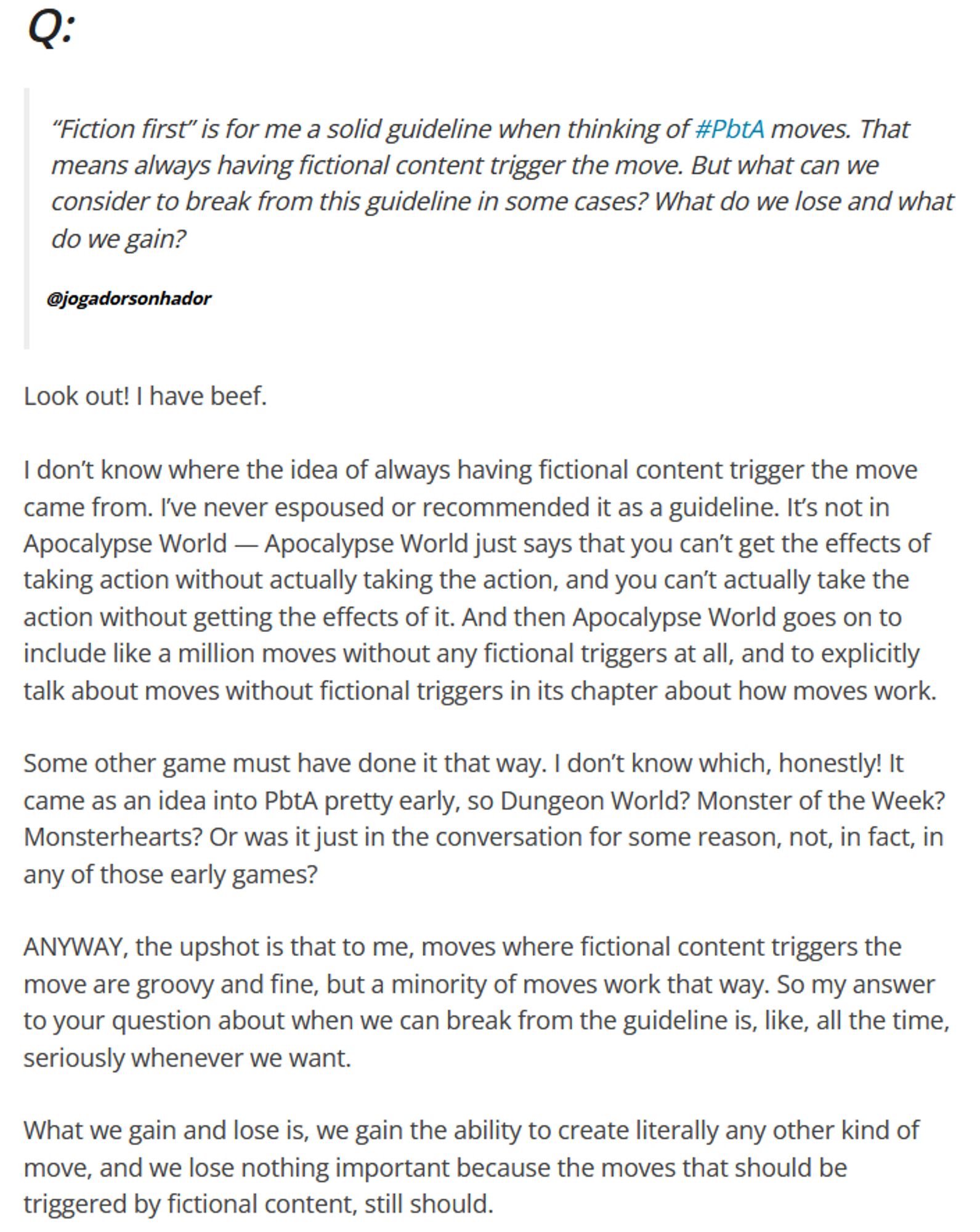 Q: “Fiction first” is for me a solid guideline when thinking of #PbtA moves. That means always having fictional content trigger the move. But what can we consider to break from this guideline in some cases? What do we lose and what do we gain?
    @jogadorsonhador

Look out! I have beef.

I don’t know where the idea of always having fictional content trigger the move came from. I’ve never espoused or recommended it as a guideline. It’s not in Apocalypse World — Apocalypse World just says that you can’t get the effects of taking action without actually taking the action, and you can’t actually take the action without getting the effects of it. And then Apocalypse World goes on to include like a million moves without any fictional triggers at all, and to explicitly talk about moves without fictional triggers in its chapter about how moves work.

Some other game must have done it that way. I don’t know which, honestly! It came as an idea into PbtA pretty early, so Dungeon World? Mons