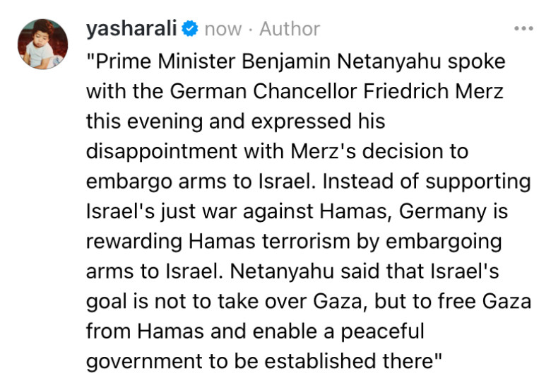 "Prime Minister Benjamin Netanyahu spoke with the German Chancellor Friedrich Merz this evening and expressed his disappointment with Merz's decision to embargo arms to Israel. Instead of supporting Israel's just war against Hamas, Germany is rewarding Hamas terrorism by embargoing arms to Israel. Netanyahu said that Israel's goal is not to take over Gaza, but to free Gaza from Hamas and enable a peaceful government to be established there"