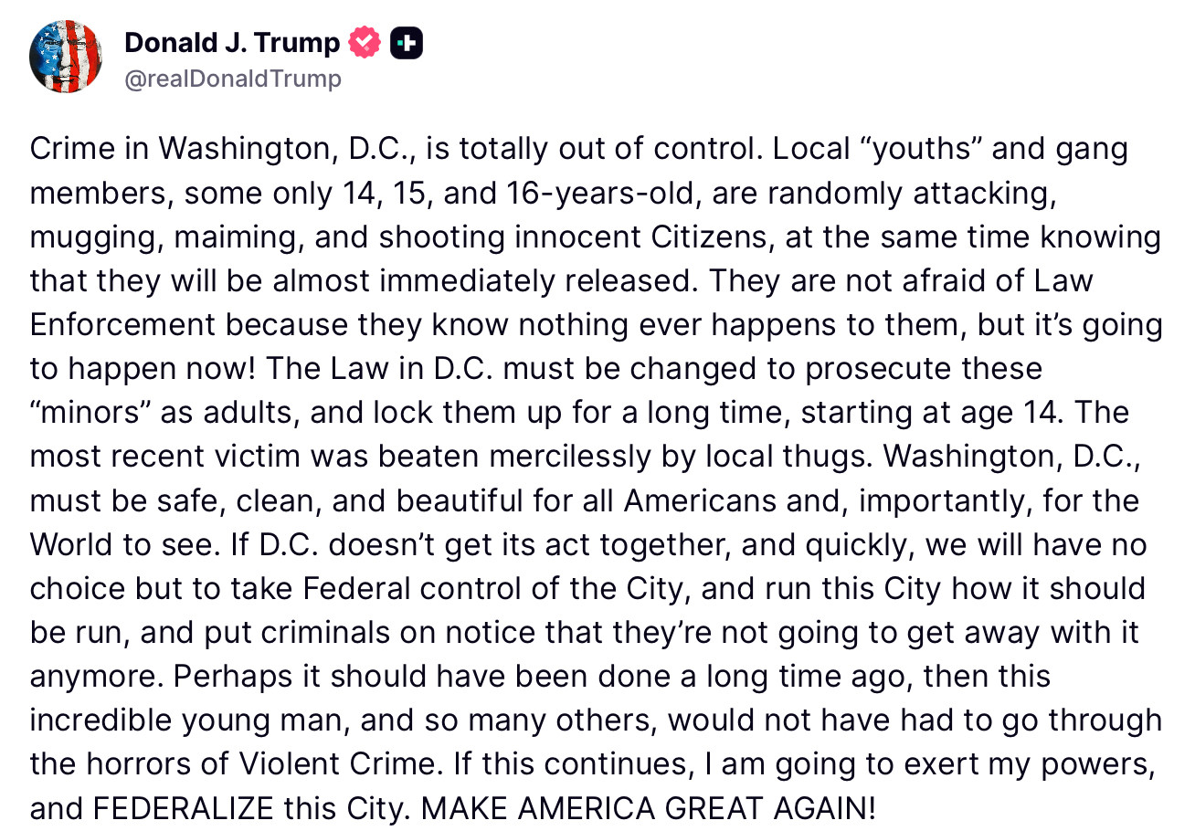 Donald J. Trump
@realDonaldTrump
Crime in Washington, D.C., is totally out of control. Local "youths" and gang members, some only 14, 15, and 16-years-old, are randomly attacking, mugging, maiming, and shooting innocent Citizens, at the same time knowing that they will be almost immediately released. They are not afraid of Law Enforcement because they know nothing ever happens to them, but it's going to happen now! The Law in D.C. must be changed to prosecute these
"minors" as adults, and lock them up for a long time, starting at age 14. The most recent victim was beaten mercilessly by local thugs. Washington, D.C., must be safe, clean, and beautiful for all Americans and, importantly, for the World to see. If D.C. doesn't get its act together, and quickly, we will have no choice but to take Federal control of the City, and run this City how it should be run, and put criminals on notice that they're not going to get away with it anymore. Perhaps it should have been done a long time ago, then this incredible young man, and so many others, would not have had to go through the horrors of Violent Crime. If this continues, I am going to exert my powers, and FEDERALIZE this City. MAKE AMERICA GREAT AGAIN!