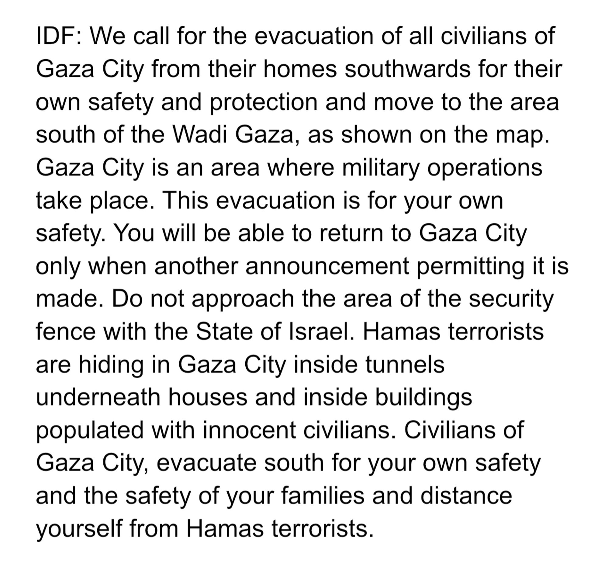 IDF: We call for the evacuation of all civilians of Gaza City from their homes southwards for their own safety and protection and move to the area south of the Wadi Gaza, as shown on the map.
Gaza City is an area where military operations take place. This evacuation is for your own safety. You will be able to return to Gaza City only when another announcement permitting it is made. Do not approach the area of the security fence with the State of Israel. Hamas terrorists are hiding in Gaza City inside tunnels underneath houses and inside buildings populated with innocent civilians. Civilians of Gaza City, evacuate south for your own safety and the safety of your families and distance yourself from Hamas terrorists.