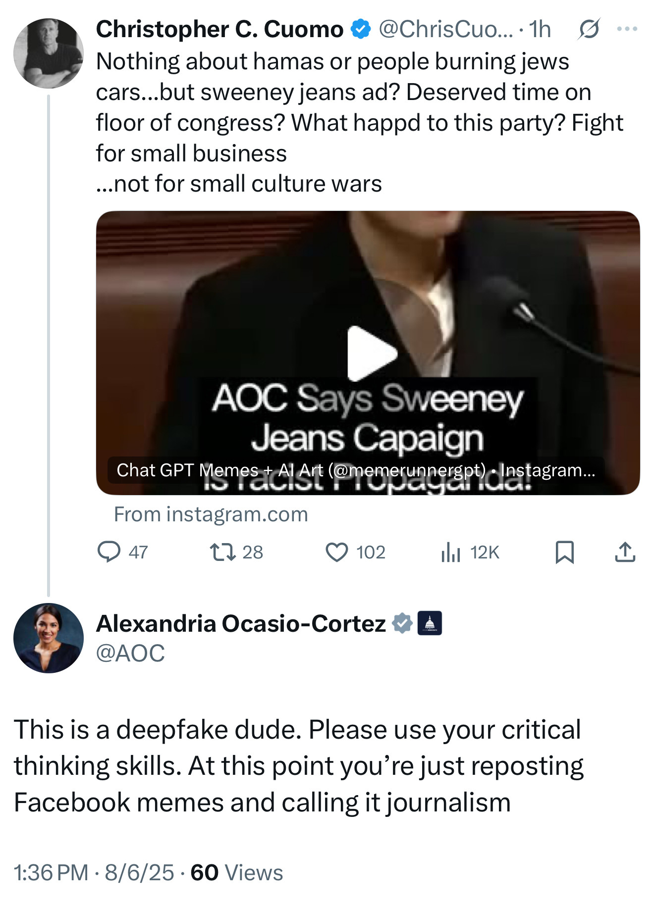 Christopher C. Cuomo & @ChrisCuo...•1h8...
Nothing about hamas or people burning jews cars...but sweeney jeans ad? Deserved time on floor of congress? What happd to this party? Fight for small business
...not for small culture wars
AOC Says Sweeney
Jeans Capaign
From instagram.com
@ 47
1728
102
1hl 12K
Alexandria Ocasio-Cortez * 4
@AOC
This is a deepfake dude. Please use your critical thinking skills. At this point you're just reposting Facebook memes and calling it journalism
1:36 PM • 8/6/25 • 60 Views