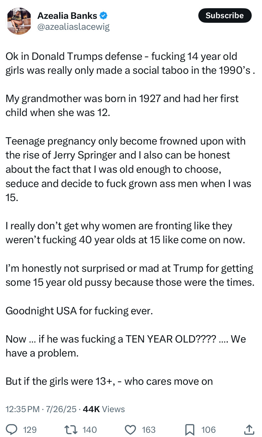 Azealia Banks & @azealiaslacewig
Subscribe
Ok in Donald Trumps defense - fucking 14 year old girls was really only made a social taboo in the 1990's.
My grandmother was born in 1927 and had her first child when she was 12.
Teenage pregnancy only become frowned upon with the rise of Jerry Springer and I also can be honest about the fact that I was old enough to choose, seduce and decide to fuck grown ass men when I was 15.
I really don't get why women are fronting like they weren't fucking 40 year olds at 15 like come on now.
I'm honestly not surprised or mad at Trump for getting some 15 year old pussy because those were the times.
Goodnight USA for fucking ever.
Now ... if he was fucking a TEN YEAR OLD????
.... We
have a problem.
But if the girls were 13+, - who cares move on
12:35 PM • 7/26/25 • 44K Views
@ 129,
てん140
©163
106