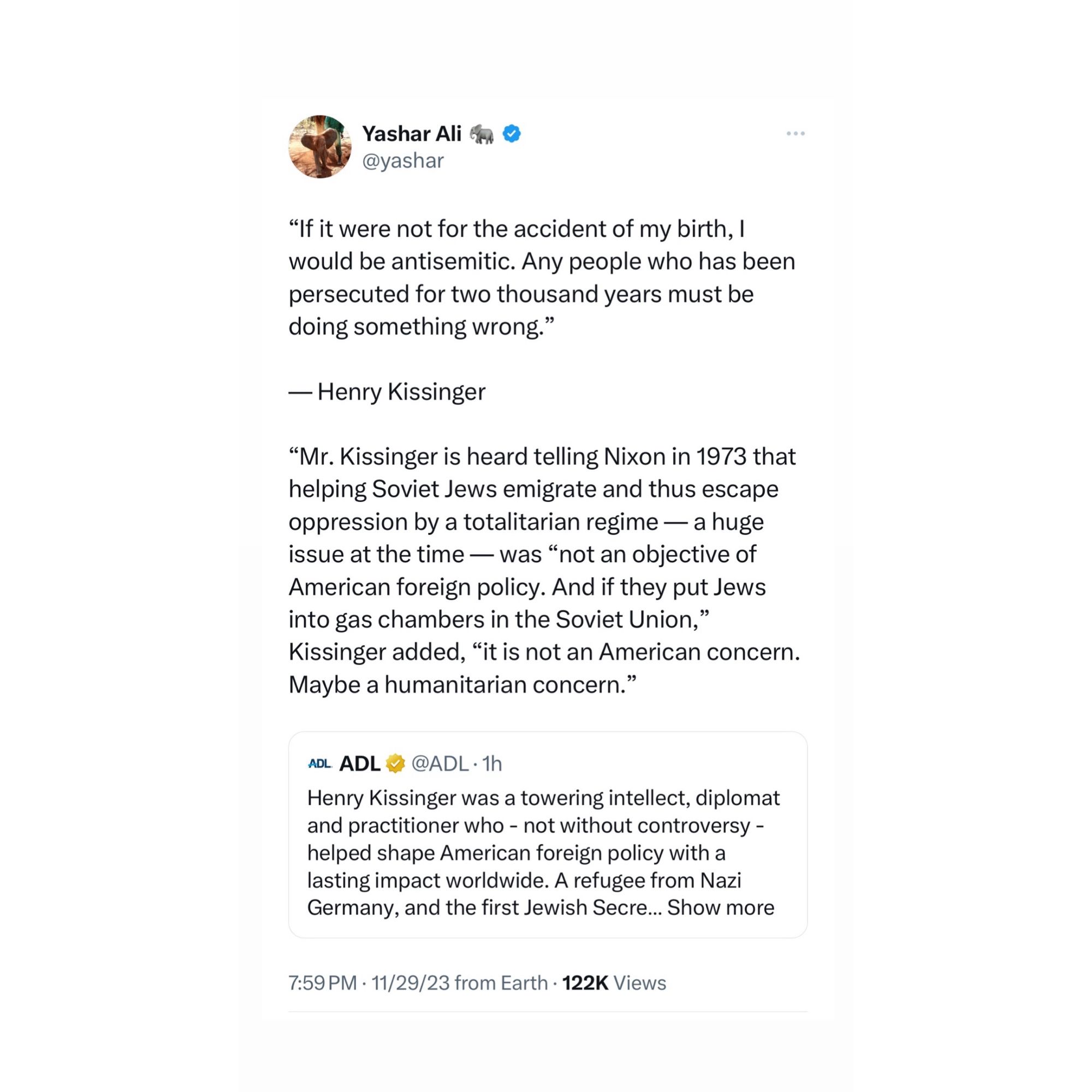 Yashar Ali a @yashar
"If it were not for the accident of my birth, I would be antisemitic. Any people who has been persecuted for two thousand years must be doing something wrong."
— Henry Kissinger
"Mr. Kissinger is heard telling Nixon in 1973 that helping Soviet Jews emigrate and thus escape oppression by a totalitarian regime — a huge issue at the time — was "not an objective of American foreign policy. And if they put Jews into gas chambers in the Soviet Union," Kissinger added, "it is not an American concern.
Maybe a humanitarian concern."
ADL ADL!
v @ADL•1h
Henry Kissinger was a towering intellect, diplomat and practitioner who - not without controversy - helped shape American foreign policy with a lasting impact worldwide. A refugee from Nazi Germany, and the first Jewish Secre... Show more