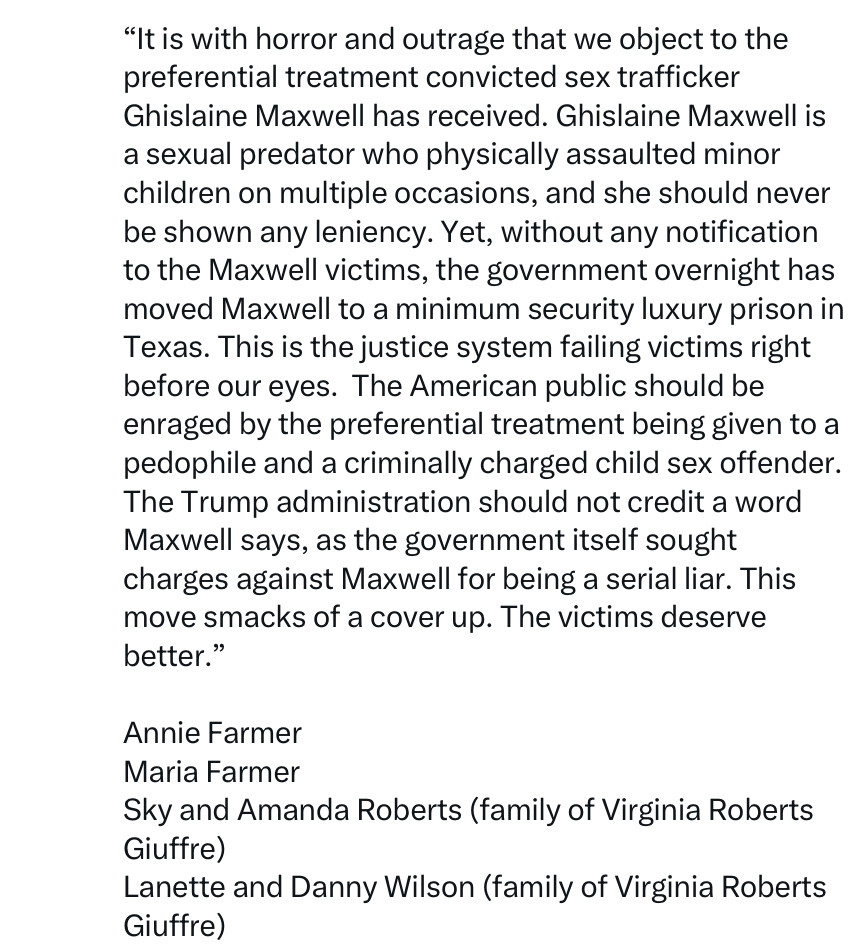 "It is with horror and outrage that we object to the preferential treatment convicted sex trafficker
Ghislaine Maxwell has received. Ghislaine Maxwell is a sexual predator who physically assaulted minor children on multiple occasions, and she should never be shown any leniency. Yet, without any notification to the Maxwell victims, the government overnight has moved Maxwell to a minimum security luxury prison in Texas. This is the justice system failing victims right before our eyes. The American public should be enraged by the preferential treatment being given to a pedophile and a criminally charged child sex offender.
The Trump administration should not credit a word Maxwell says, as the government itself sought charges against Maxwell for being a serial liar. This move smacks of a cover up. The victims deserve better."
Annie Farmer
Maria Farmer
Sky and Amanda Roberts (family of Virginia Roberts Giuffre)
Lanette and Danny Wilson (family of Virginia Roberts Giuffre)