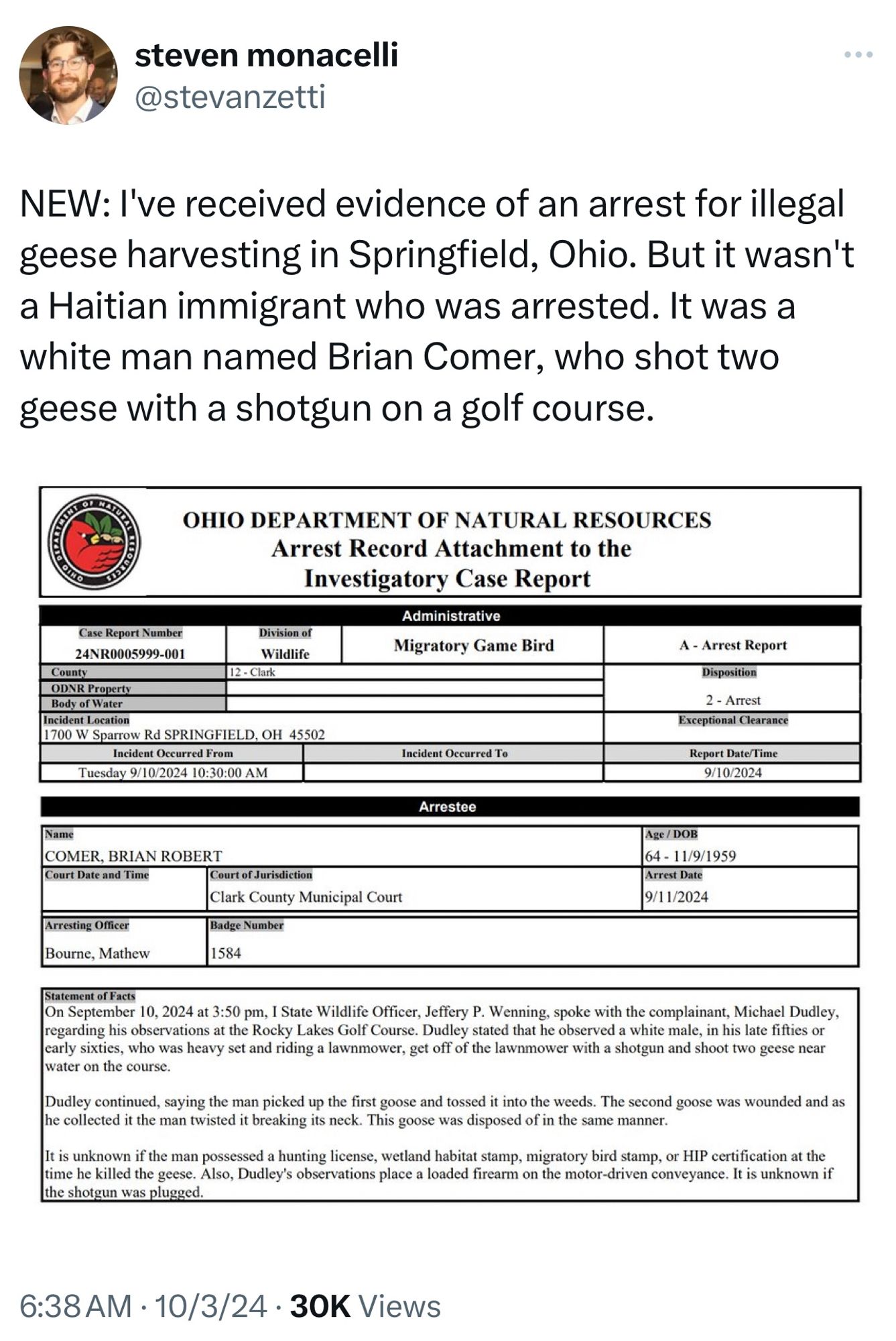 Alt text: “Screenshot of a tweet from Steven Monacelli (@stevanzetti) posted at 6:38 AM on October 3, 2024. The tweet states: ‘NEW: I’ve received evidence of an arrest for illegal geese harvesting in Springfield, Ohio. But it wasn’t a Haitian immigrant who was arrested. It was a white man named Brian Comer, who shot two geese with a shotgun on a golf course.’ Below the tweet is a document from the Ohio Department of Natural Resources titled ‘Arrest Record Attachment to the Investigatory Case Report.’ It includes the case report number, details of the incident involving Brian Robert Comer, who was arrested for shooting geese at the Rocky Lakes Golf Course on September 10, 2024. The report describes how Comer shot two geese, twisted the neck of one to kill it, and disposed of both geese in the weeds. The arrest took place on September 11, 2024, and the report notes that it is unknown if Comer had the proper licenses or if the shotgun was properly plugged.”