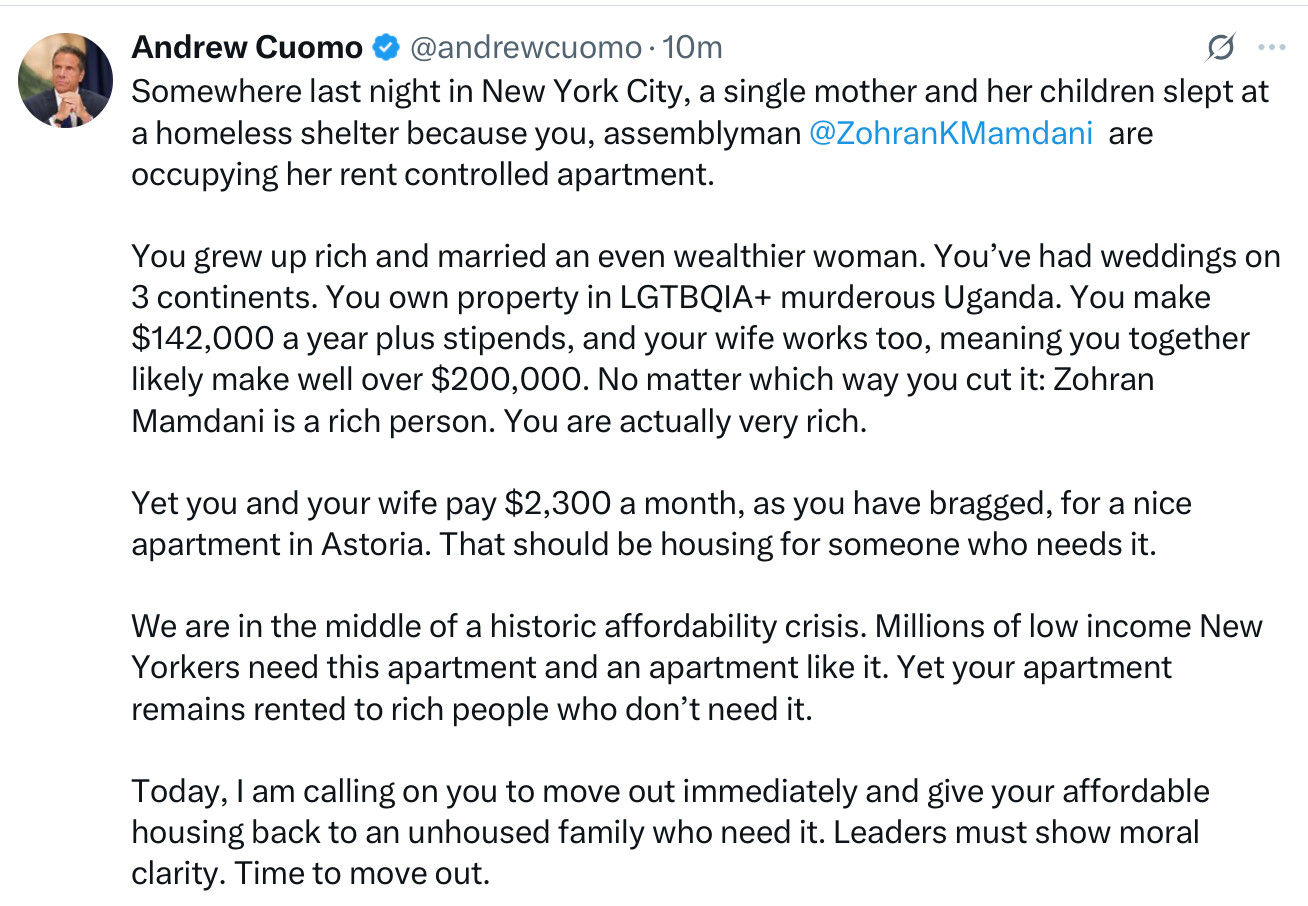 Andrew Cuomo & @andrewcuomo • 10m
0 ...
Somewhere last night in New York City, a single mother and her children slept at a homeless shelter because you, assemblyman@ZohranKMamdani are occupying her rent controlled apartment.
You grew up rich and married an even wealthier woman. You've had weddings on 3 continents. You own property in LGTBQIA+ murderous Uganda. You make $142,000 a year plus stipends, and your wife works too, meaning you together likely make well over $200,000. No matter which way you cut it: Zohran Mamdani is a rich person. You are actually very rich.
Yet you and your wife pay $2,300 a month, as you have bragged, for a nice apartment in Astoria. That should be housing for someone who needs it.
We are in the middle of a historic affordability crisis. Millions of low income New Yorkers need this apartment and an apartment like it. Yet your apartment remains rented to rich people who don't need it.
Today, I am calling on you to move out immediately and give your affordable housing back to an unhoused family who need it. Leaders must show moral clarity. Time to move out.