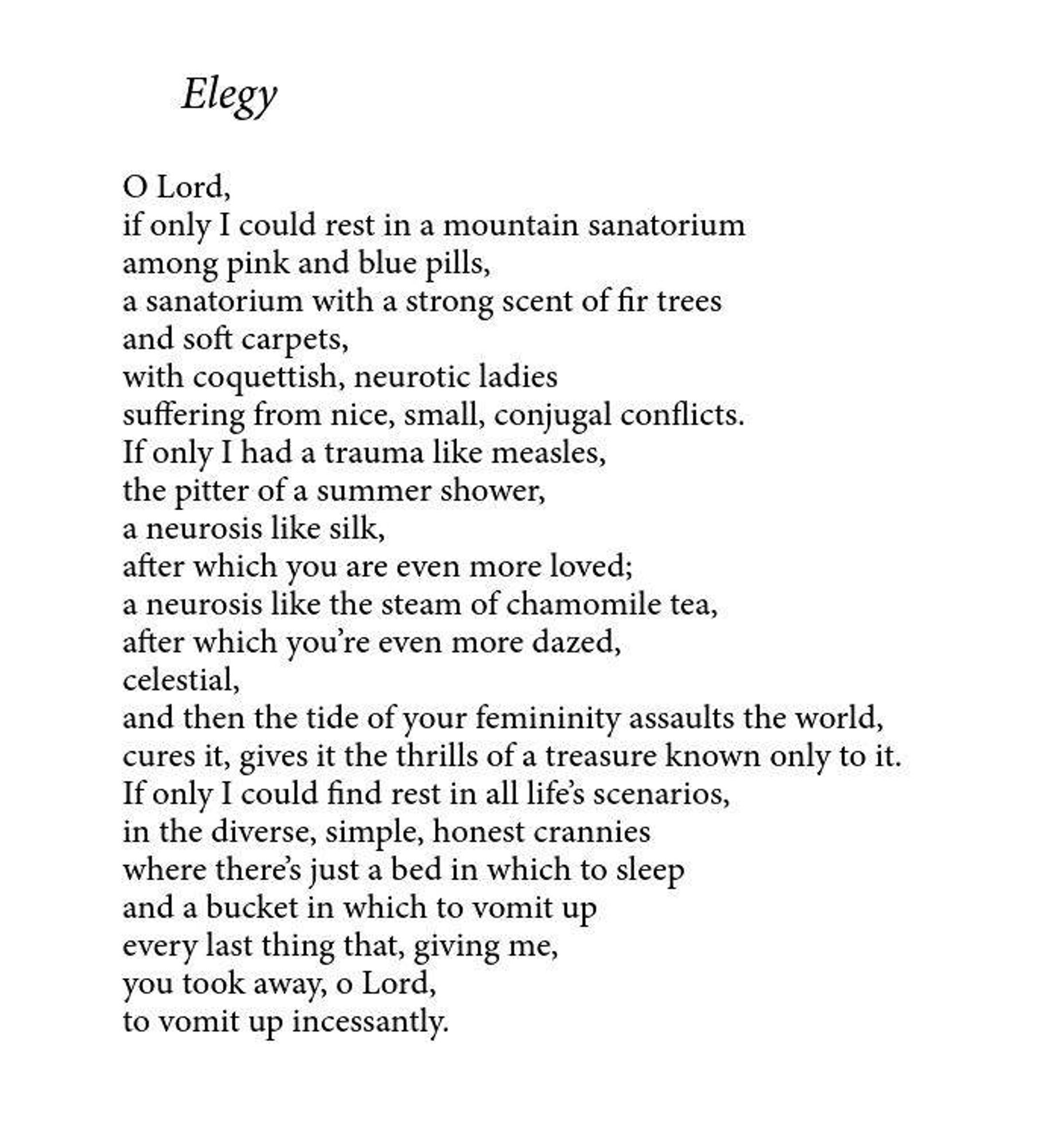 Elegy

O Lord,

if only I could rest in a mountain sanatorium among pink and blue pills, a sanatorium with a strong scent of fir trees and soft carpets, with coquettish, neurotic ladies suffering from nice, small, conjugal conflicts. If only I had a trauma like measles, the pitter of a summer shower, a neurosis like silk, after which you are even more loved; a neurosis like the steam of chamomile tea, after which you're even more dazed, celestial, and then the tide of your femininity assaults the world, cures it, gives it the thrills of a treasure known only to it. If only I could find rest in all life's scenarios, in the diverse, simple, honest crannies where there's just a bed in which to sleep and a bucket in which to vomit up every last thing that, giving me, you took away, o Lord, to vomit up incessantly.