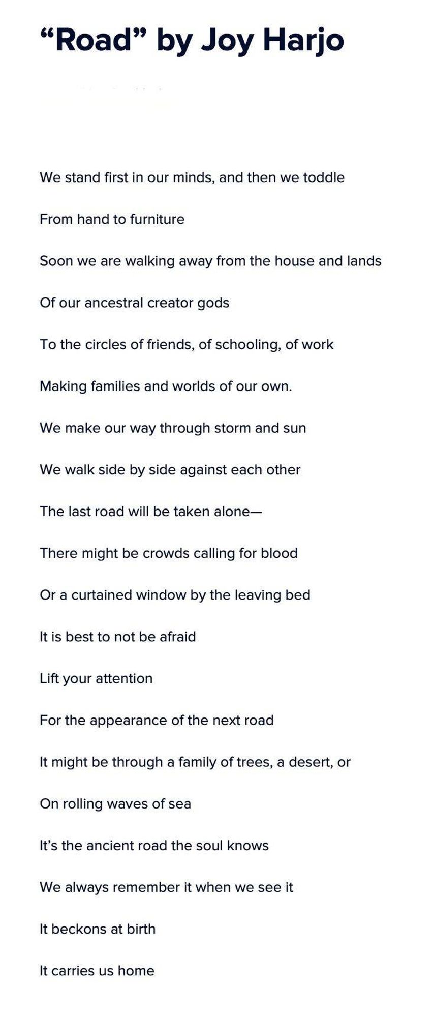 "Road" by Joy Harjo

We stand first in our minds, and then we toddle From hand to furniture

Soon we are walking away from the house and lands Of our ancestral creator gods

To the circles of friends, of schooling, of work

Making families and worlds of our own.

We make our way through storm and sun

We walk side by side against each other

The last road will be taken alone-

There might be crowds calling for blood Or a curtained window by the leaving bed

It is best to not be afraid

Lift your attention

For the appearance of the next road

It might be through a family of trees, a desert, or On rolling waves of sea

It's the ancient road the soul knows

We always remember it when we see it

It beckons at birth

It carries us home