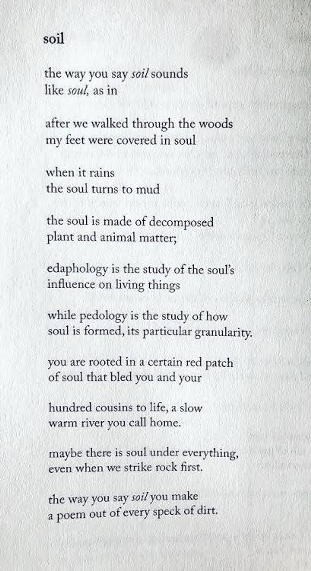 soil

the way you say soil
sounds like soul, as in

after we walked through the woods
my feet were covered in soul

when it rains
the soul turns to mud

the soul is made of decomposed
plant and animal matter;

edaphology is the study of the soul’s
influence on living things

while pedology is the study of how
soul is formed, its particular granularity.

you are rooted in a certain red patch
of soul that bled you and your

hundred cousins to life, a slow
warm river you call home.

maybe there is soul under everything,
even when we strike rock first.

the way you say soil you make
a poem out of every speck of dirt.