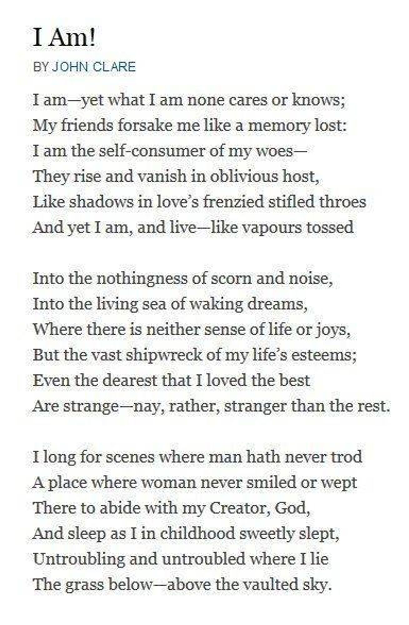 I Am! BY JOHN CLARE

I am-yet what I am none cares or knows; My friends forsake me like a memory lost: I am the self-consumer of my woes- They rise and vanish in oblivious host, Like shadows in love's frenzied stifled throes And yet I am, and live-like vapours tossed

Into the nothingness of scorn and noise, Into the living sea of waking dreams, Where there is neither sense of life or joys, But the vast shipwreck of my life's esteems; Even the dearest that I loved the best Are strange-nay, rather, stranger than the rest.

I long for scenes where man hath never trod A place where woman never smiled or wept There to abide with my Creator, God, And sleep as I in childhood sweetly slept, Untroubling and untroubled where I lie The grass below-above the vaulted sky.