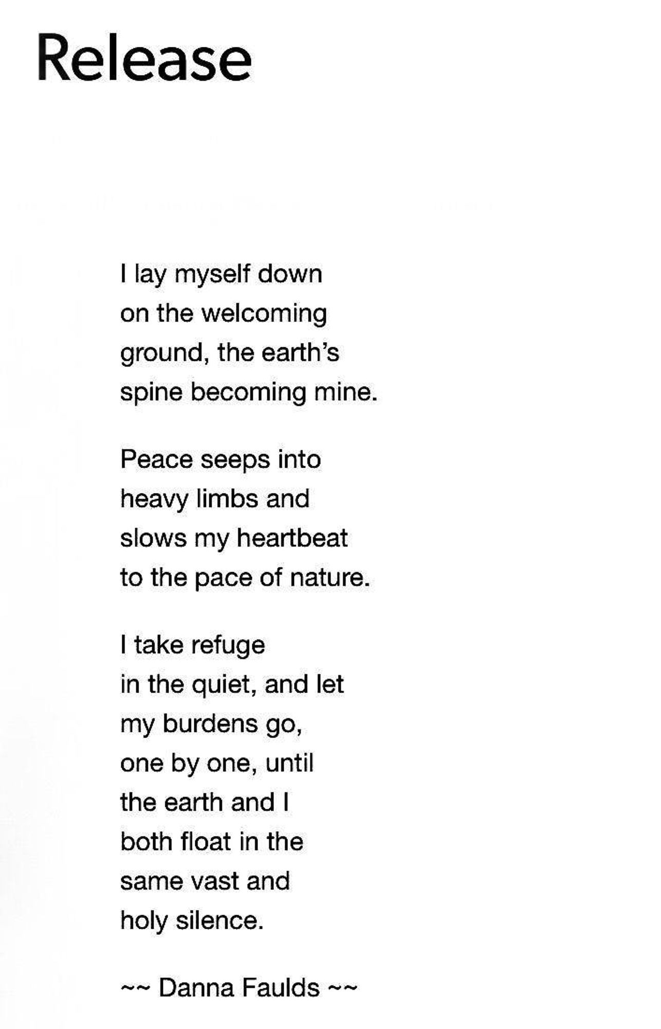 Release

I lay myself down on the welcoming ground, the earth's spine becoming mine.

Peace seeps into heavy limbs and slows my heartbeat to the pace of nature.

I take refuge in the quiet, and let my burdens go, one by one, until the earth and I both float in the same vast and holy silence.

~~ Danna Faulds ~~