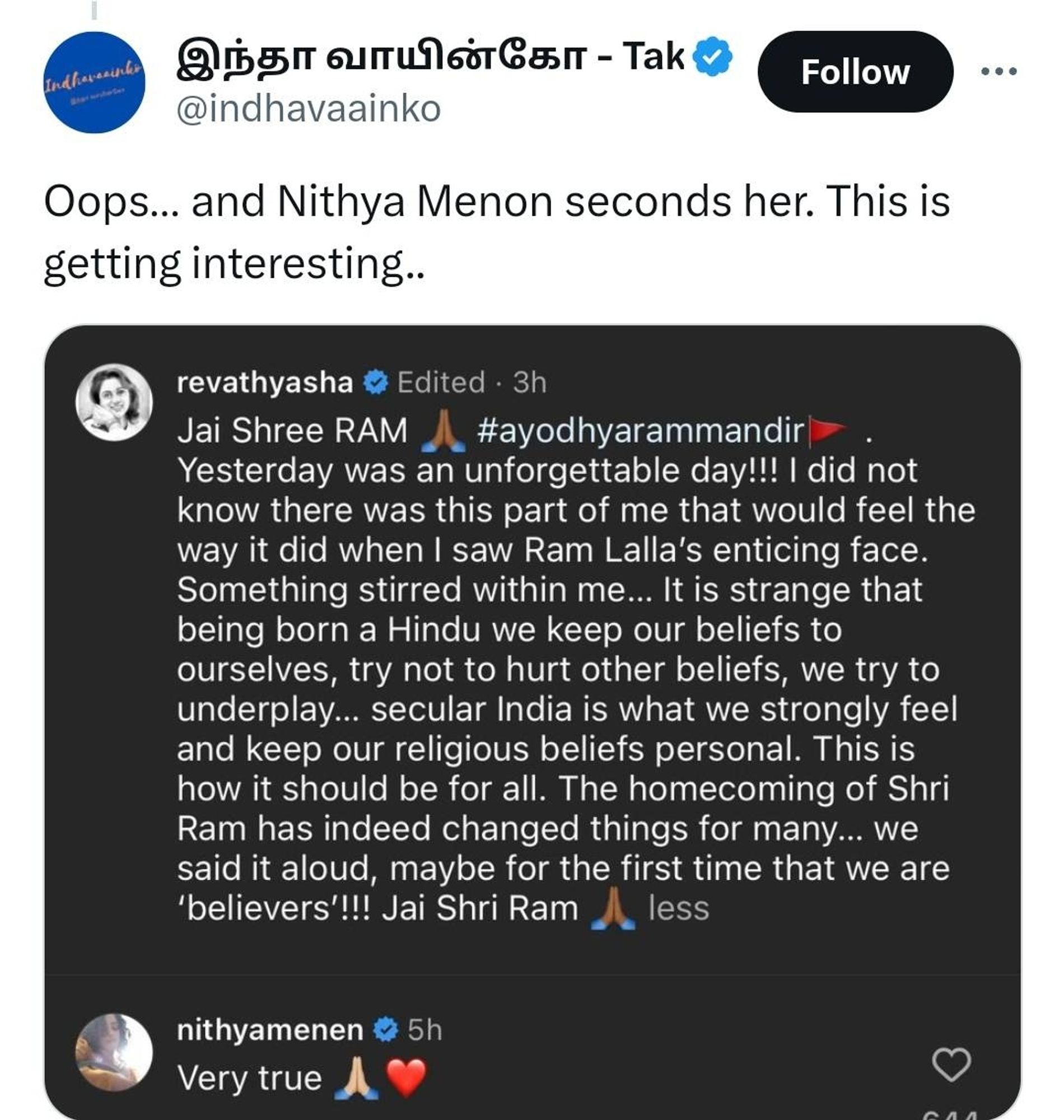 Oops... and Nithya Menon seconds her. This is getting interesting..

revathyasha

Edited. 3h

Jai Shree RAM

#ayodhyarammandir

Yesterday was an unforgettable day!!! I did not know there was this part of me that would feel the way it did when I saw Ram Lalla's enticing face. Something stirred within me... It is strange that being born a Hindu we keep our beliefs to ourselves, try not to hurt other beliefs, we try to underplay... secular India is what we strongly feel and keep our religious beliefs personal. This is how it should be for all. The homecoming of Shri Ram has indeed changed things for many... we said it aloud, maybe for the first time that we are 'believers'!!! Jai Shri Ram less

nithyamenen

5h

Very true