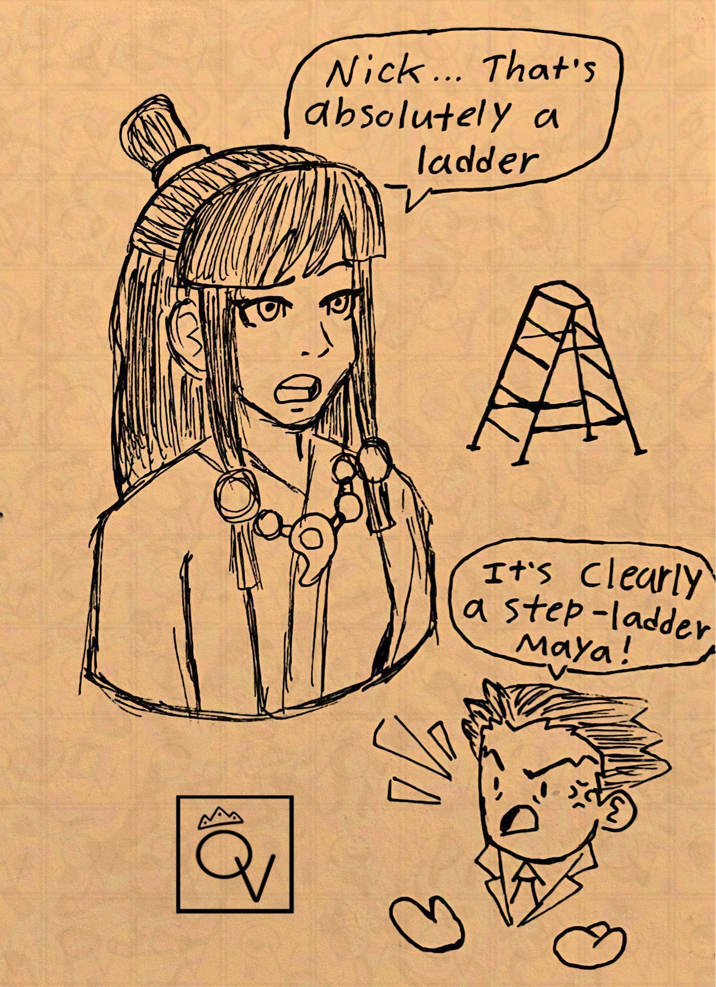 Traditionally drawn sketches of Maya Fey and a chibi-fied Phoenix wright. 

Maya is talking to phoenix with a ladder behind her in the background with text above her that reads “Nick…that’s absolutely a ladder.”

Meanwhile Phoenix in the bottom corner of the page is irritated with text above him reading “It’s clearly a step-ladder Maya!”