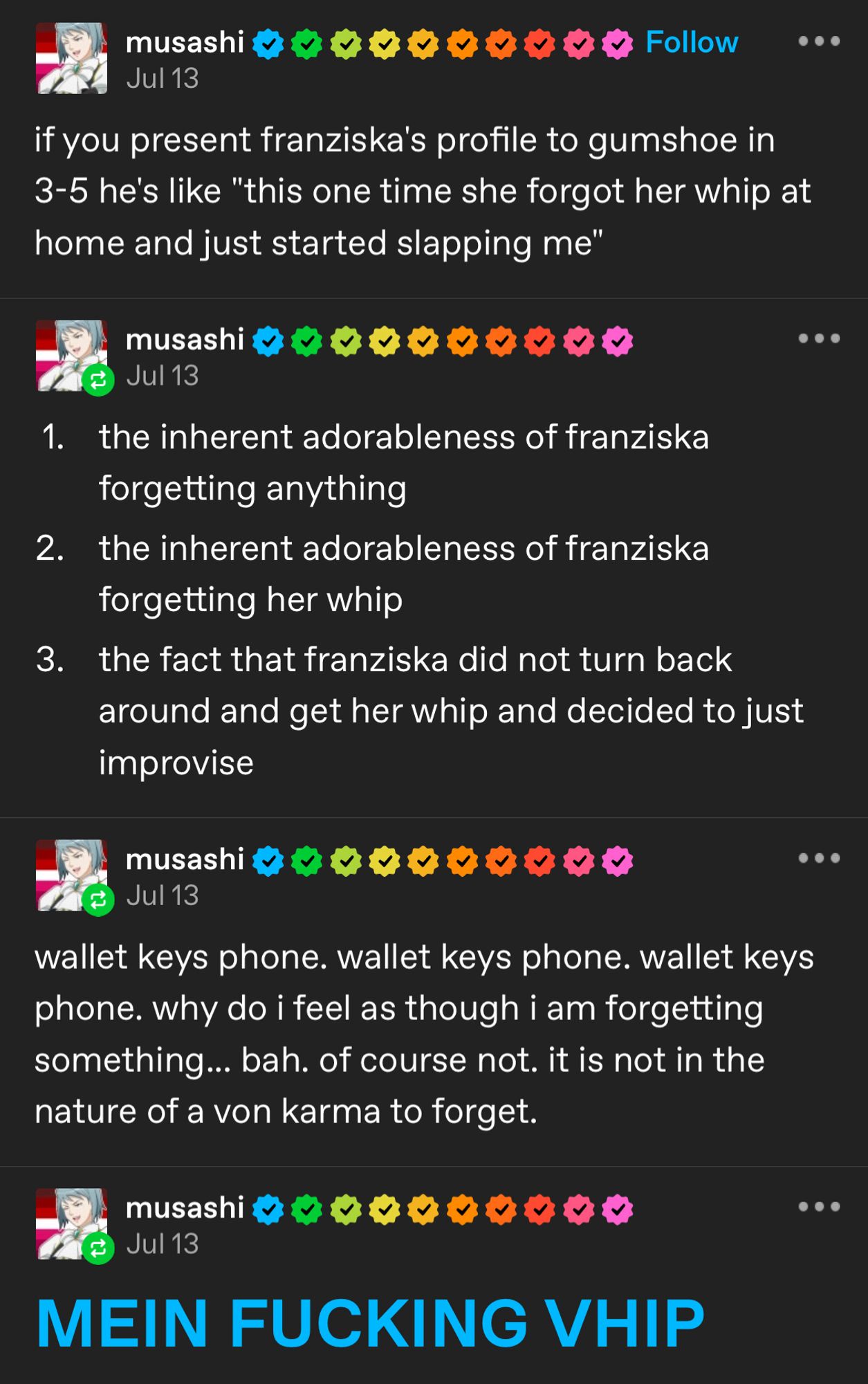 Screenshot of the original tumblr post by tumblr user Musashi. There’s text that reads:

if you present franziska's profile to gumshoe in 3-5 he's like "this one time she forgot her whip at home and just started slapping me"

1. the inherent adorableness of franziska forgetting anything
2. the inherent adorableness of franziska forgetting her whip
3. the fact that franziska did not turn back around and get her whip and decided to just improvise

wallet keys phone. wallet keys phone. wallet keys phone. why do i feel as though i am forgetting something... bah. of course not. it is not in the nature of a von karma to forget.

MEIN FUCKING VHIP