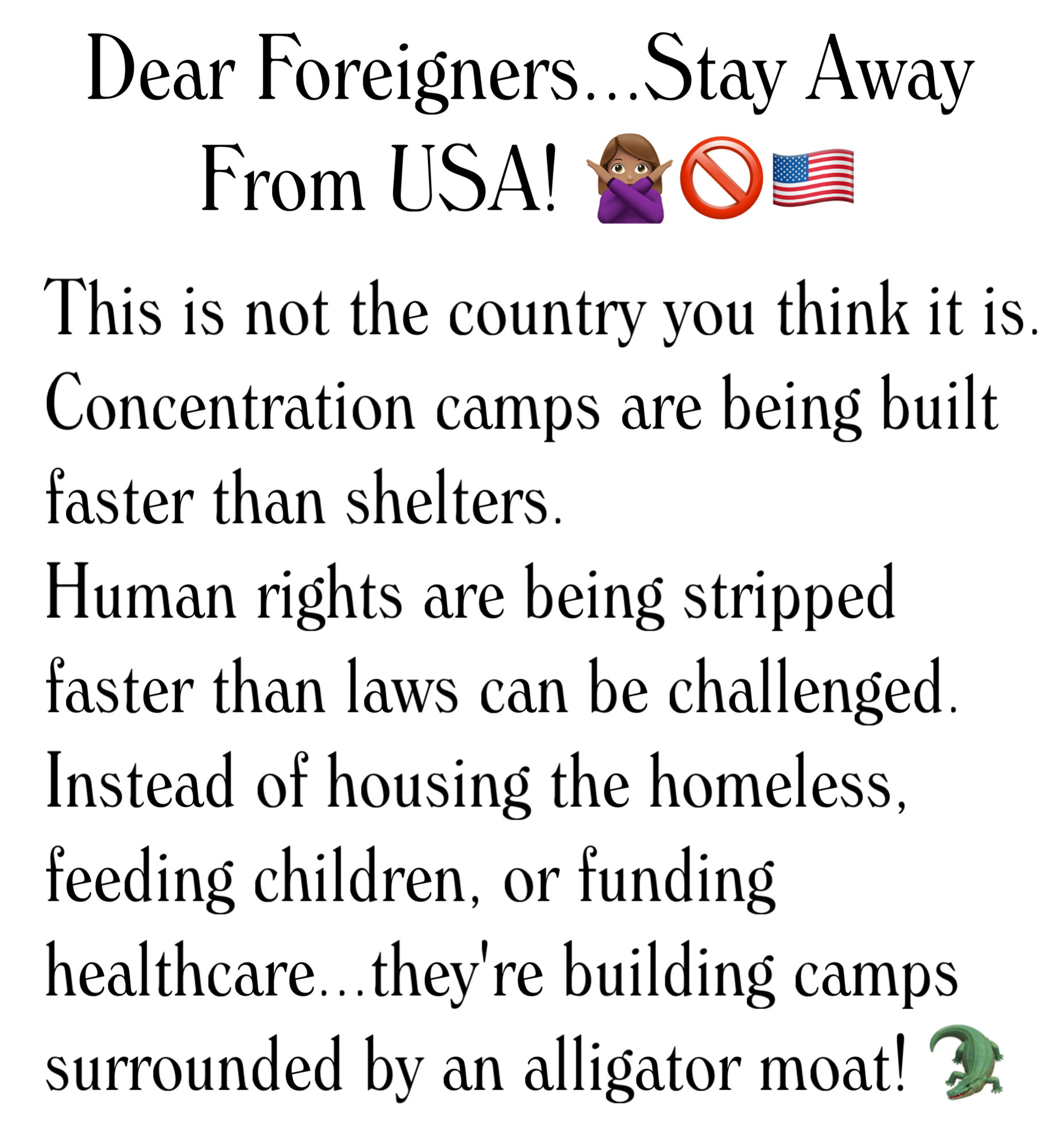 Dear Foreigners...Stay Away
From USA! 🙅🏽‍♀️🚫🇺🇸

This is not the country you think it is. Concentration camps are being built faster than shelters.
Human rights are being stripped faster than laws can be challenged. Instead of housing the homeless, feeding children, or funding healthcare...they're building camps surrounded by an alligator moat!🐊