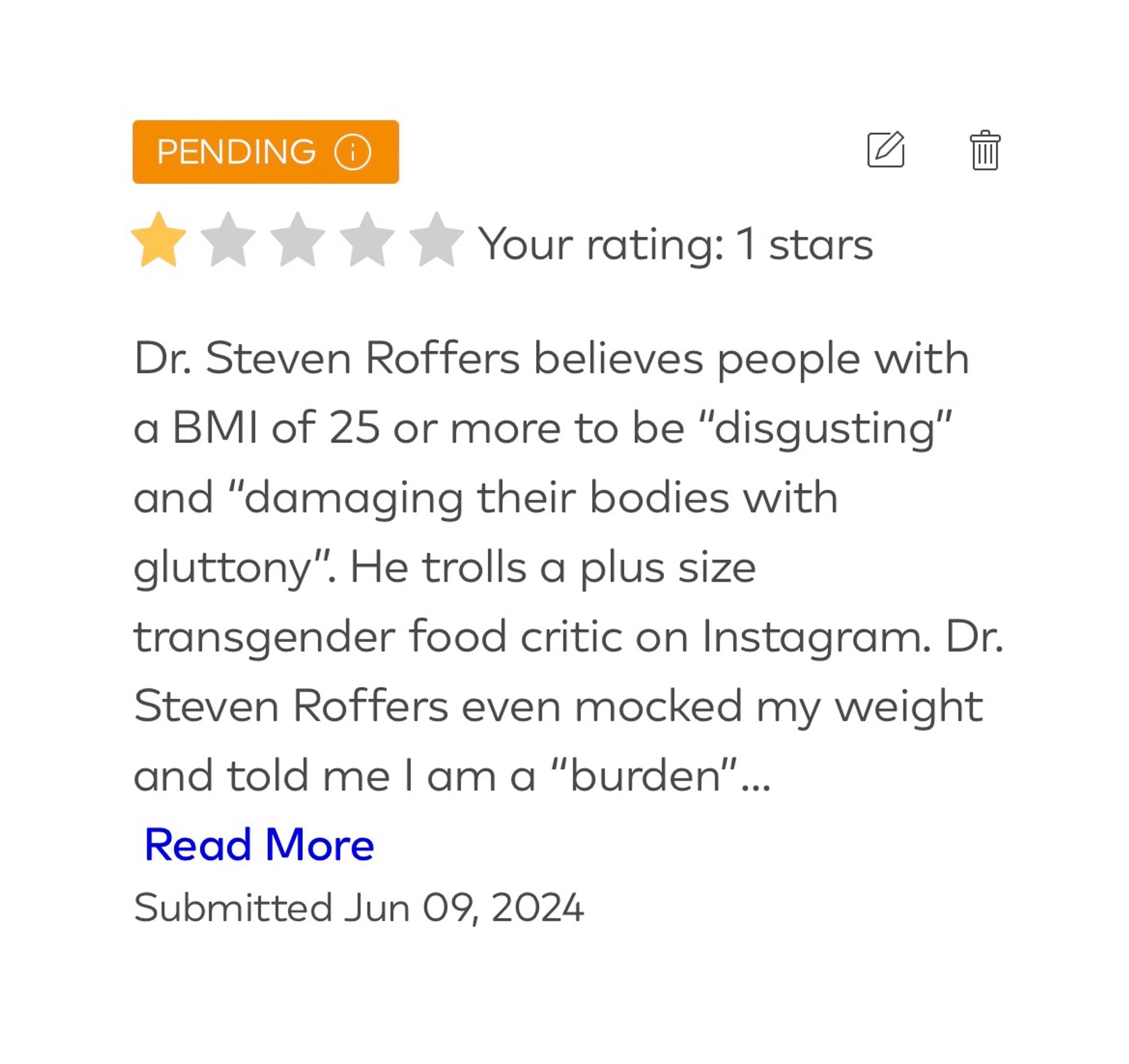 Dr. Steven Roffers of Palm Springs, California believes people with a BMI of 25 or more are "disgusting" and "damaging their bodies with gluttony". He trolls a plus size transgender food critic on Instagram. Dr. Steven Roffers even mocked my weight and told me I am a "burden" on the healthcare system. Then he sent me the middle finger emoji and told me to "Feel Better". I currently weigh 151 lbs and have a BMI of 28.5. 8 lbs of my weight is from lymphatic fluid because I suffer from Lymphadema. I was medically neglected years ago while on an antidepressant and suffered from medication induced polyphagia for 12 years. I survived cancer. I was 34lbs heavier 13 months ago. I nor other people of size deserve to be treated like subhumans. He shouldn't work in healthcare because of his biases against people that look a certain way.