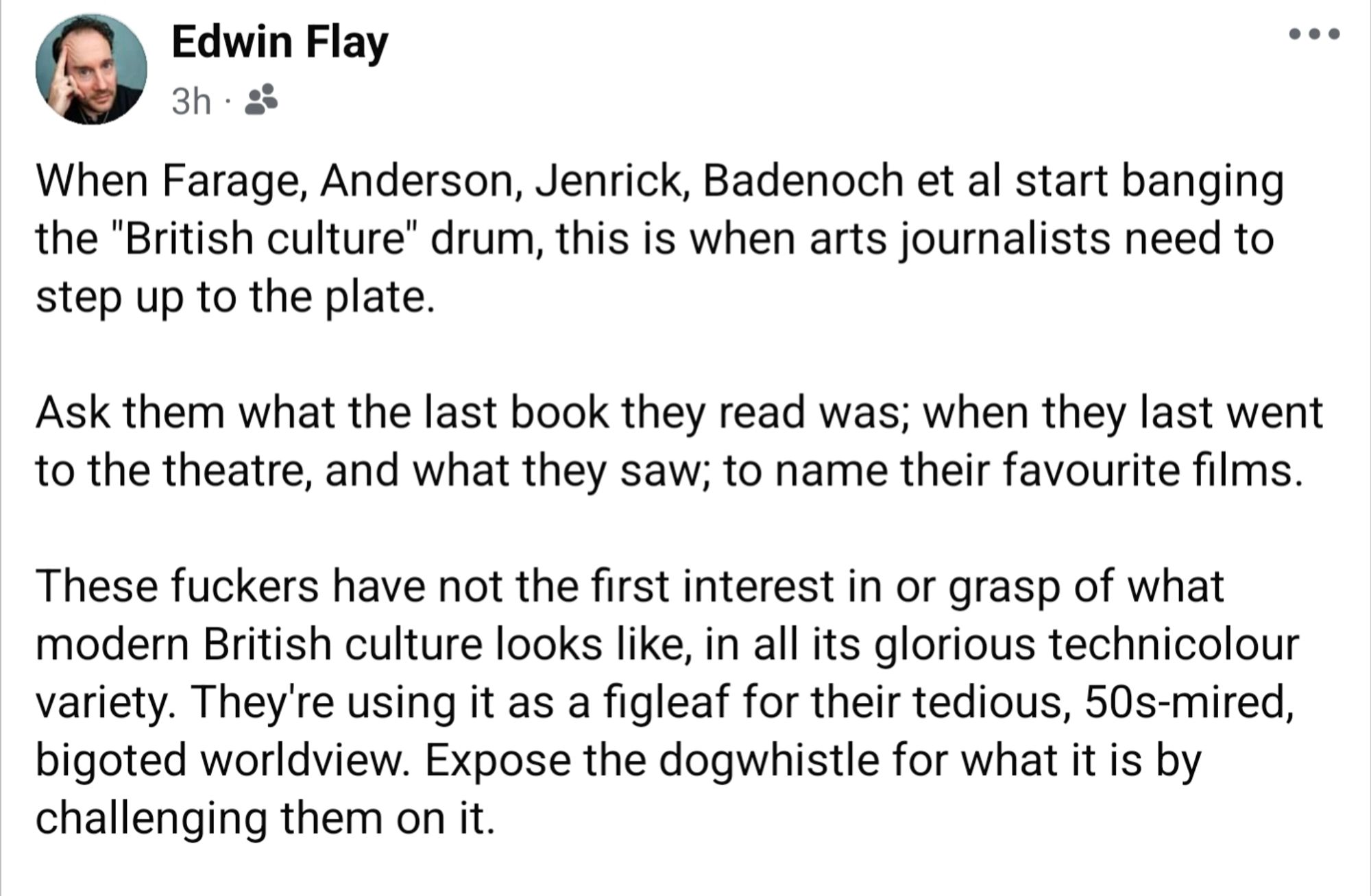 When Farage, Anderson, Jenrick, Badenoch et al start banging the "British culture" drum, this is when arts journalists need to step up to the plate.

Ask them what the last book they read was; when they last went to the theatre, and what they saw; to name their favourite films. 

These fuckers have not the first interest in or grasp of what modern British culture looks like, in all its glorious technicolour variety. They're using it as a figleaf for their tedious, 50s-mired, bigoted worldview. Expose the dogwhistle for what it is by challenging them on it.