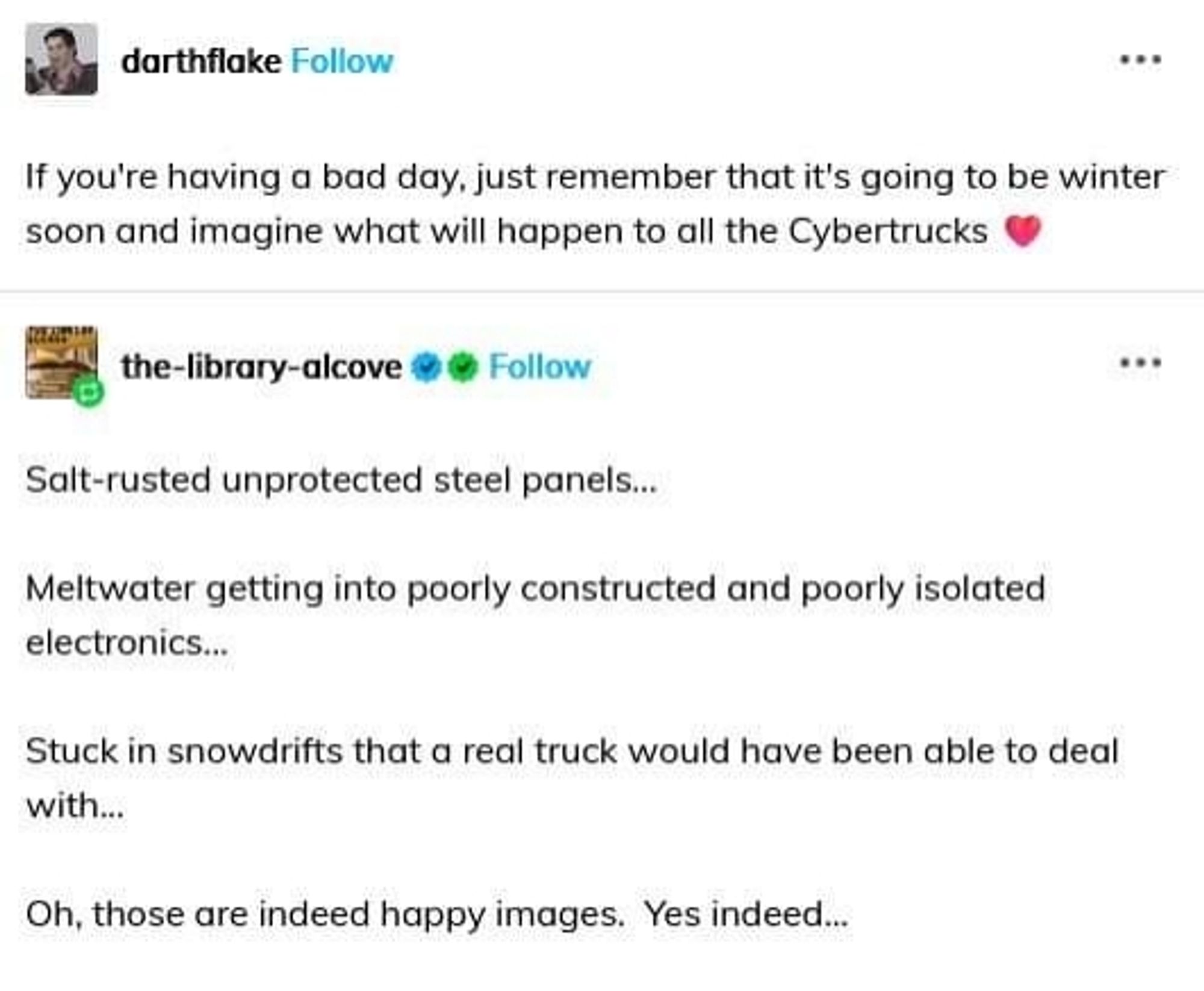 Tumblr user darthflake:

If you're having a bad day, just remember that it's going to be winter soon and imagine what will happen to all the Cybertrucks ❤️

Tumblr user the-library-alcove:

Salt-rusted unprotected steel panels...

Meltwater getting into poorly constructed and poorly isolated electronics...

Stuck in snowdrifts that a real truck would have been able to deal with...

Oh, those are indeed happy images.  Yes indeed...