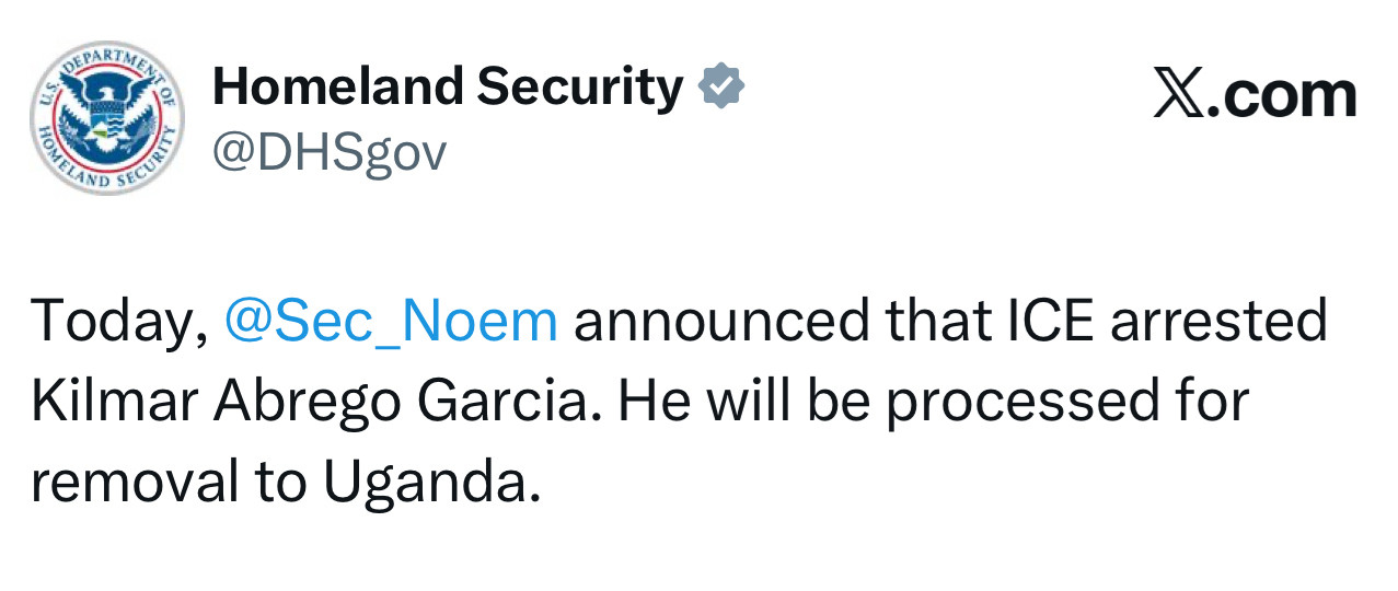 Homeland Security V
@DHSgov
X.com
Today, @Sec_Noem announced that ICE arrested Kilmar Abrego Garcia. He will be processed for removal to Uganda.
, Sanctuary politicians and the FAKE news won't tell you the truth about Kilmar Abrego Garcia—a MS-13 gang member, human trafficker, wife beater, child predator and criminal illegal alien. We will.
9:19 AM • 8/25/25 • 3.6K Views