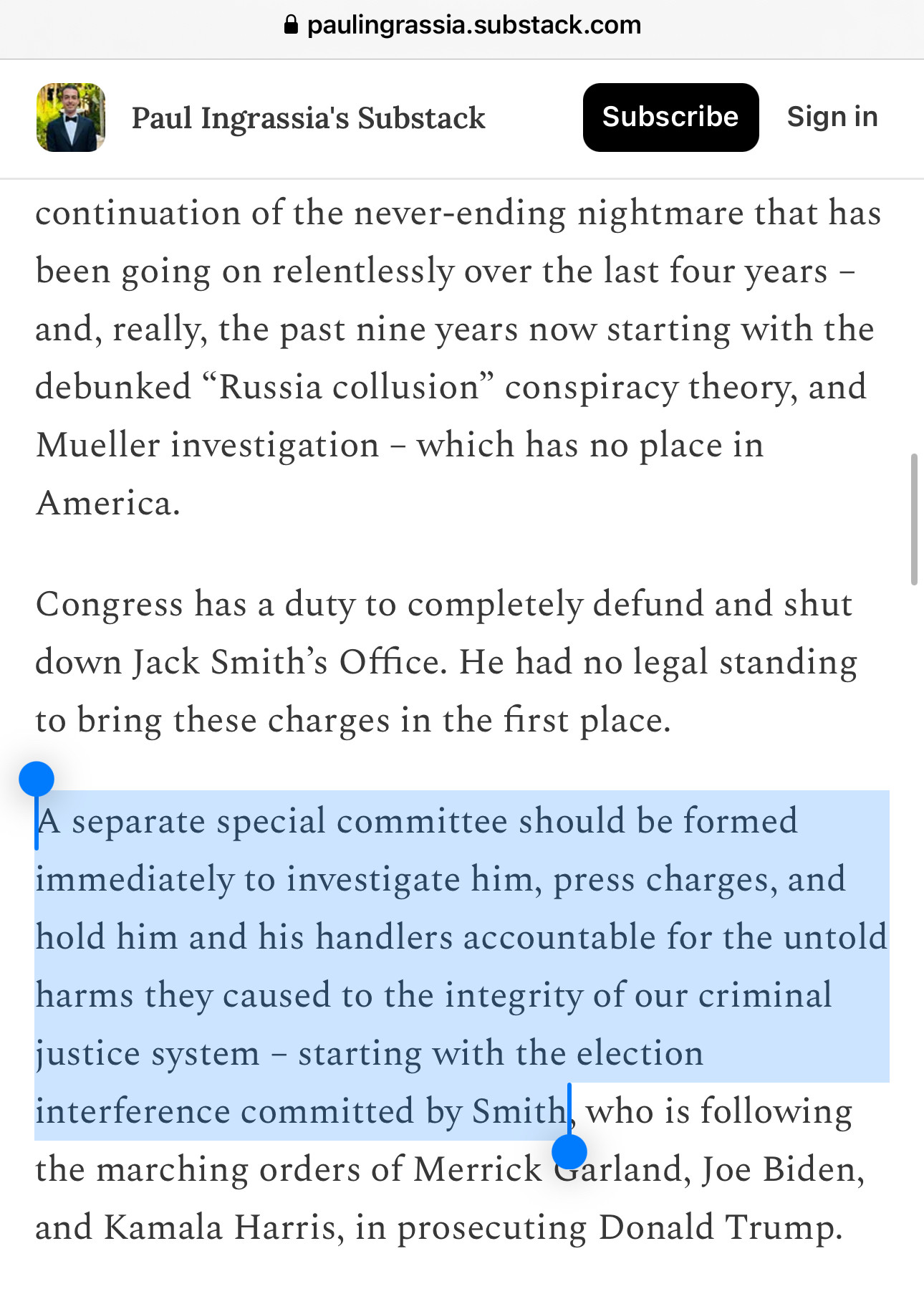 Paul Ingrassia's Substack
Subscribe
Sign in
continuation of the never-ending nightmare that has been going on relentlessly over the last four years - and, really, the past nine years now starting with the debunked "Russia collusion" conspiracy theory, and Mueller investigation - which has no place in America.
Congress has a duty to completely defund and shut down Jack Smith's Office. He had no legal standing to bring these charges in the first place.
A separate special committee should be formed immediately to investigate him, press charges, and hold him and his handlers accountable for the untold harms they caused to the integrity of our criminal justice system - starting with the election interference committed by Smith, who is following the marching orders of Merrick Garland, Joe Biden, and Kamala Harris, in prosecuting Donald Trump.