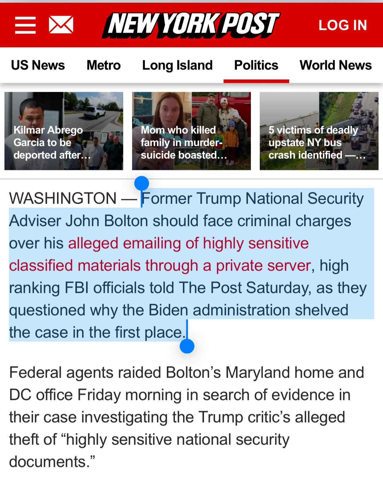 WASHINGTON - Former Trump National Security Adviser John Bolton should face criminal charges over his alleged emailing of highly sensitive classified materials through a private server, high ranking FBI officials told The Post Saturday, as they questioned why the Biden administration shelved the case in the first place.
Federal agents raided Bolton's Maryland home and
DC office Friday morning in search of evidence in their case investigating the Trump critic's alleged theft of "highly sensitive national security documents."