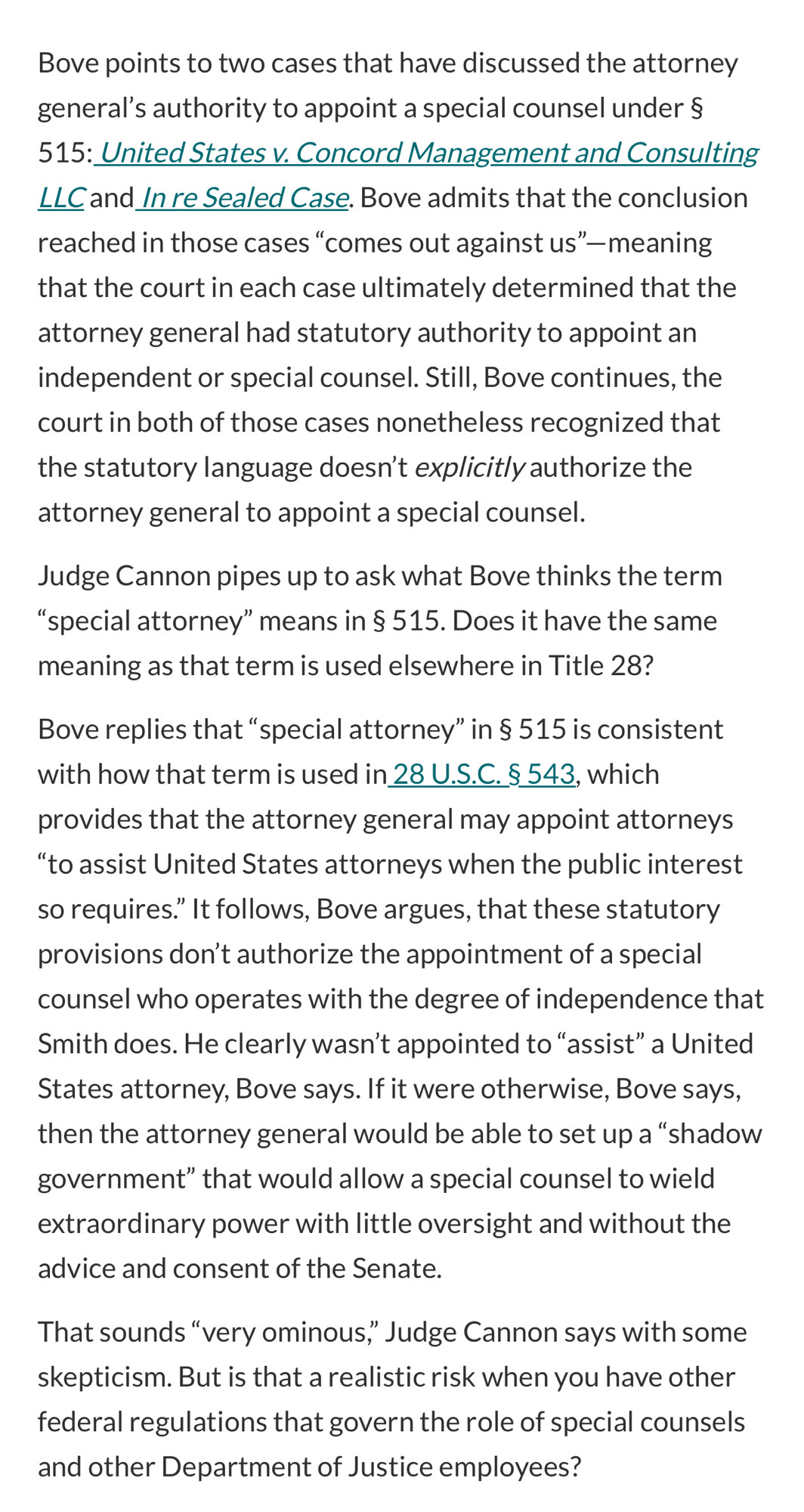 Bove points to two cases that have discussed the attorney general's authority to appoint a special counsel under §
515: United States v. Concord Management and Consulting LLC and In re Sealed Case. Bove admits that the conclusion reached in those cases "comes out against us"— meaning that the court in each case ultimately determined that the attorney general had statutory authority to appoint an independent or special counsel. Still, Bove continues, the court in both of those cases nonetheless recognized that the statutory language doesn't explicitly authorize the attorney general to appoint a special counsel.
Judge Cannon pipes up to ask what Bove thinks the term
"special attorney" means in § 515. Does it have the same meaning as that term is used elsewhere in Title 28?
Bove replies that "special attorney" in § 515 is consistent with how that term is used in 28 U.S.C. § 543, which provides that the attorney general may appoint attorneys
"to assist United States attorneys when the public interest so requires." It follows, Bove argues, that these statutory provisions don't authorize the appointment of a special counsel who operates with the degree of independence that Smith does. He clearly wasn't appointed to "assist" a United States attorney, Bove says. If it were otherwise, Bove says, then the attorney general would be able to set up a "shadow government" that would allow a special counsel to wield extraordinary power with little oversight and without the advice and consent of the Senate.
That sounds "very ominous," Judge Cannon says with some skepticism. But is that a realistic risk when you have other federal regulations that govern the role of special counsels and other Department of Justice employees?