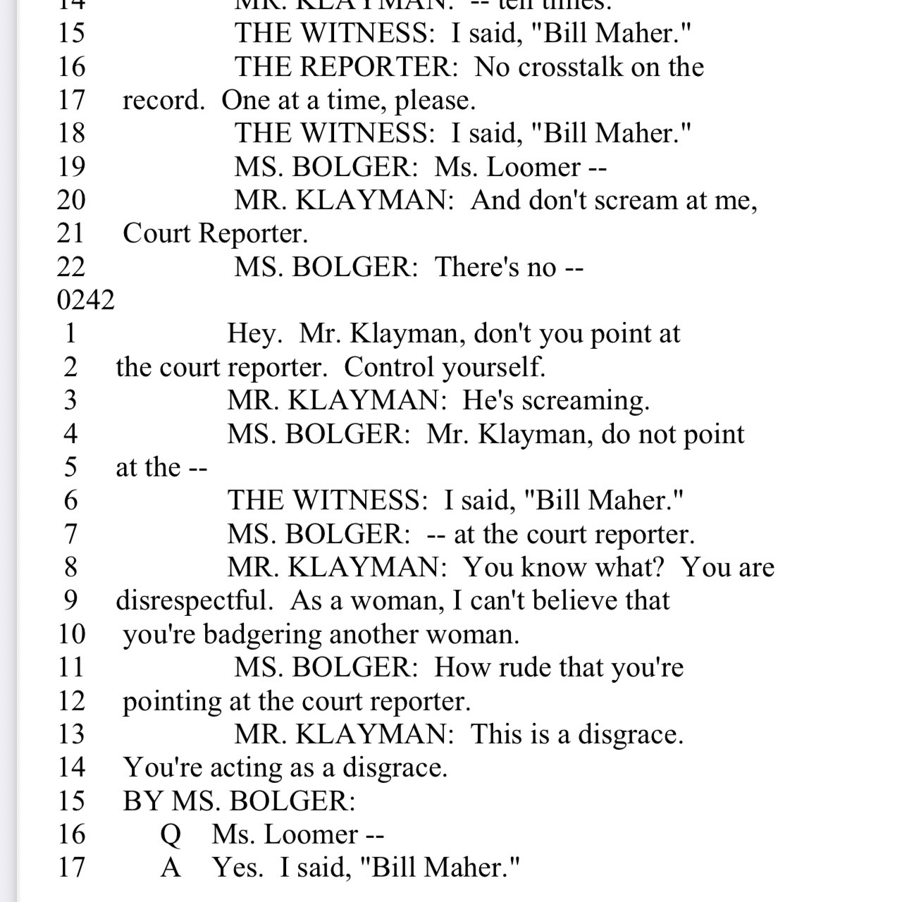 15
16
17
18
19
20
21
22
0242
1
2
3
4
5
6
7
8
9
10
11
12
13
14
15
16
17
nurtur. - tell tilles.
THE WITNESS: I said, "Bill Maher."
THE REPORTER: No crosstalk on the
record. One at a time, please.
THE WITNESS: I said, "Bill Maher." MS. BOLGER: Ms. Loomer --
MR. KLAYMAN: And don't scream at me,
Court Reporter.
MS. BOLGER: There's no --
Hey. Mr. Klayman, don't you point at
the court reporter. Control yourself.
MR. KLAYMAN: He's screaming.
MS. BOLGER: Mr. Klayman, do not point
at the --
THE WITNESS: I said, "Bill Maher." MS. BOLGER: -- at the court reporter.
MR. KLAYMAN: You know what? You are
disrespectful. As a woman, I can't believe that you're badgering another woman.
MS. BOLGER: How rude that you're
pointing at the court reporter.
MR. KLAYMAN: This is a disgrace.
You're acting as a disgrace.
BY MS. BOLGER:
Q Ms. Loomer --A Yes. I said,
, "Bill Maher."