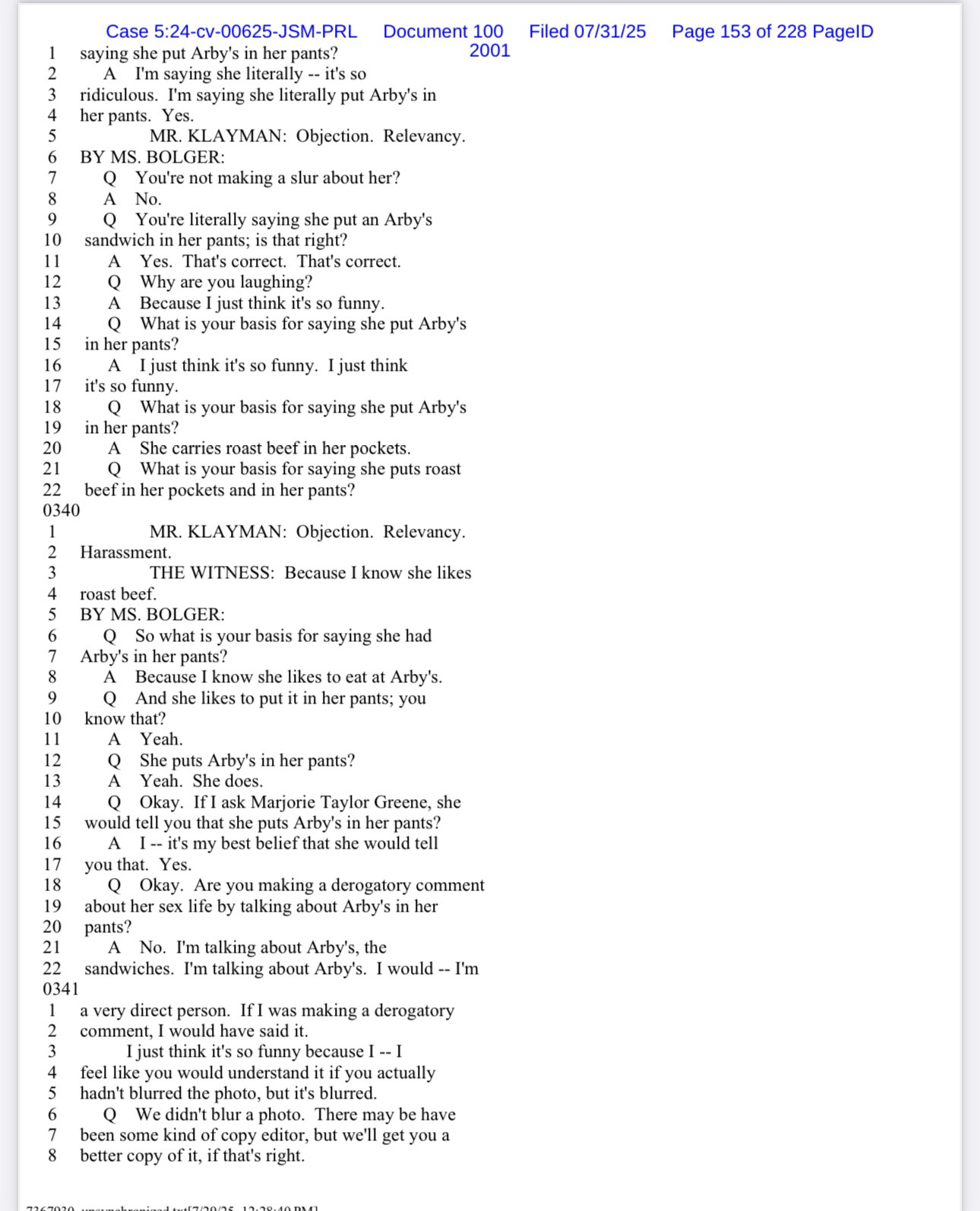 1|
case 5.24-Cv-Os inGeM-PRL Document 2001
saying she put Arby's in her pants?
2
A I'm saying she literally -- it's so
3
ridiculous. I'm saying she literally put Arby's in
4
her pants. Yes.
MR. KLAYMAN: Objection. Relevancy.
BY MS. BOLGER:
Q You're not making a slur about her?
8
A No.
9
You're literally saying she put an Arby's
101
sandwich in her pants; is that right?
11
A
Yes. That's correct. That's correct.
12
Why are you laughing?
13
Because I just think it's so funny.
14
Q What is your basis for saying she put Arby's
15
in her pants?
16
A I just think it's so funny. I just think
17
it's so funny.
18
Q What is your basis for saying she put Arby's
19
in her pants?
20
A She carries roast beef in her pockets.
21
What is your basis for saying she puts roast
22 beef in her pockets and in her pants?
0340
1
2
MR. KLAYMAN: Objection. Relevancy.
Harassment.
3
THE WITNESS: Because I know she likes
4
roast beef.
5
BY MS. BOLGER:
6
Q So what is your basis for saying she had
7
Arby's in her pants?
8
A Because I know she likes to eat at Arby's.
9
Q And she likes to put it in her pants; you
10
know that?
11
Yeah.
12
She puts Arby's in her pants?
13
Yeah. She does.
14
Q
15
Okay. If I ask Marjorie Taylor Greene, she
would tell you that she puts Arby's in her pants?
16
A I -- it's my best belief that she would tell
17 you that. Yes.
18
Q Okay. Are you making a derogatory comment
19
about her sex life by talking about Arby's in her
20
pants?
21
22
A No. I'm talking about Arby's, the
sandwiches. I'm talking about Arby's. I would -- I'm
0341
3
8
a very direct person. If I was making a derogatory
comment, I would have said it.
I just think it's so funny because I -- I feel like you would understand it if you actually hadn't blurred the photo, but it's blurred.
Q We didn't blur a photo. There may be have been some kind of copy editor, but we'll get you a better copy of it, if that's right.
Filed 07/31/25 Page 153 of 228 PagelD