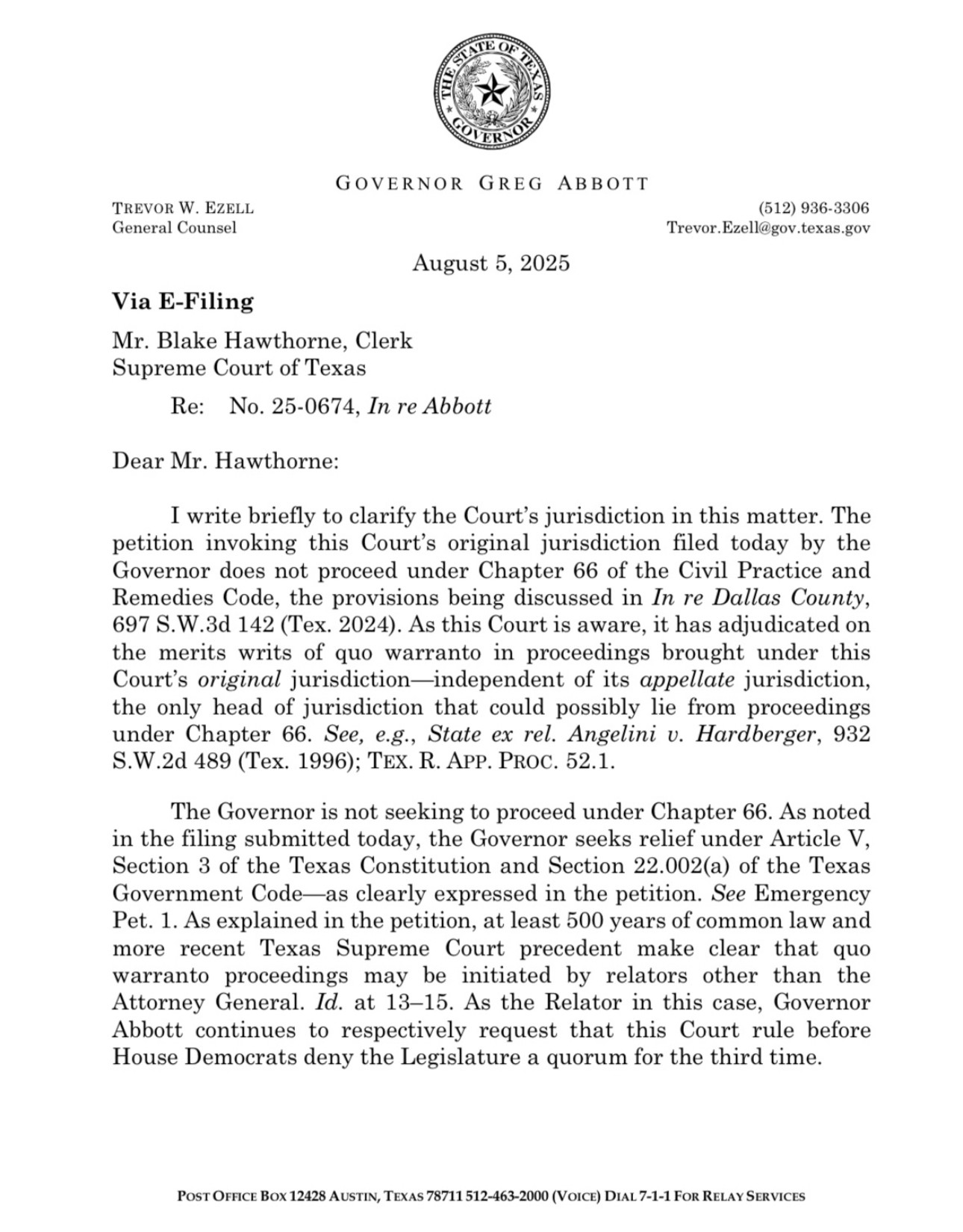 Response from Abbott: I write briefly to clarify the Court's jurisdiction in this matter. The petition invoking this Court's original jurisdiction filed today by the Governor does not proceed under Chapter 66 of the Civil Practice and Remedies Code, the provisions being discussed in In re Dallas County,
697 S.W.3d 142 (Tex. 2024). As this Court is aware, it has adjudicated on the merits writs of quo warranto in proceedings brought under this Court's original jurisdiction-independent of its appellate jurisdiction, the only head of jurisdiction that could possibly lie from proceedings under Chapter 66. See, e.g., State ex rel. Angelini v. Hardberger, 932
S.W.2d 489 (Tex. 1996); TEX. R. APP. PROC. 52.1.
The Governor is not seeking to proceed under Chapter 66. As noted in the filing submitted today, the Governor seeks relief under Article V, Section 3 of the Texas Constitution and Section 22.002(a) of the Texas Government Code-as clearly expressed in the petition. See Emergency Pet. 1. As explained in the petition, at least 500 years of common law and more recent Texas Supreme Court precedent make clear that quo warranto proceedings may be initiated by relators other than the Attorney General. Id. at 13-15. As the Relator in this case, Governor Abbott continues to respectively request that this Court rule before House Democrats deny the Legislature a quorum for the third time.
POST OFFICE BOX 12428 AUSTIN, TEXAS 78711 512-463-2000 (VOICE) DIAL 7-1-1 FOR RELAY SERVICES