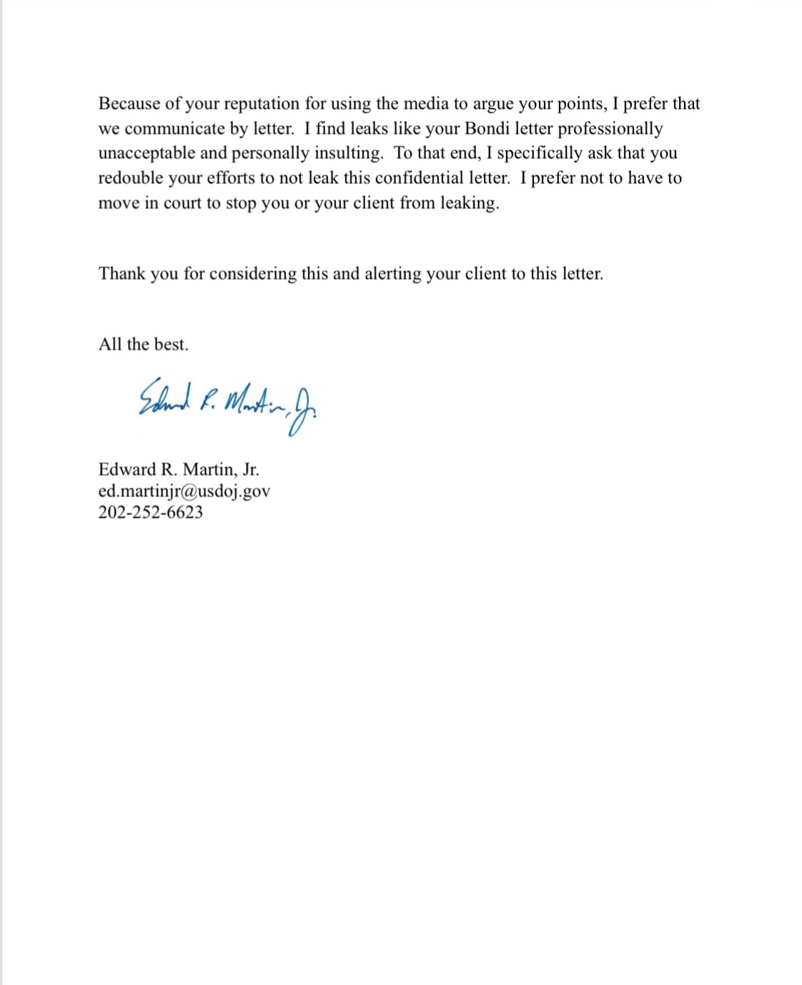 Because of your reputation for using the media to argue your points, I prefer that we communicate by letter. I find leaks like your Bondi letter professionally unacceptable and personally insulting. To that end, I specifically ask that you redouble your efforts to not leak this confidential letter. I prefer not to have to move in court to stop you or your client from leaking.
Thank you for considering this and alerting your client to this letter.
All the best.
Eard R. Martin, p.
Edward R. Martin, Jr.
ed.martinjr@usdoj.gov