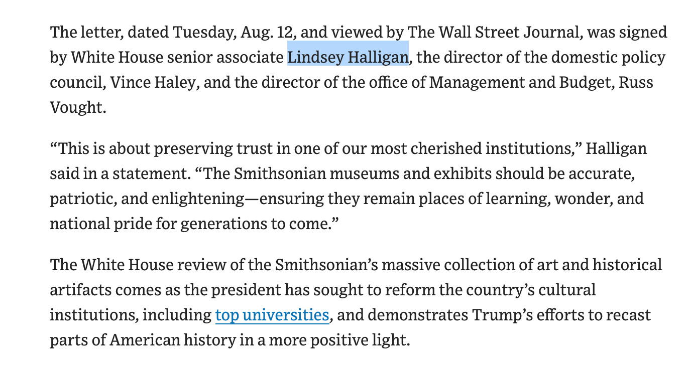 The letter, dated Tuesday, Aug. 12, and viewed by The Wall Street Journal, was signed by White House senior associate Lindsey Halligan, the director of the domestic policy council, Vince Haley, and the director of the office of Management and Budget, Russ
Vought. "This is about preserving trust in one of our most cherished institutions," Halligan said in a statement. "The Smithsonian museums and exhibits should be accurate, patriotic, and enlightening- ensuring they remain places of learning, wonder, and
national pride for generations to come." The White House review of the Smithsonian's massive collection of art and historical artifacts comes as the president has sought to reform the country's cultural institutions, including top universities, and demonstrates Trump's efforts to recast
parts of American history in a more positive light.