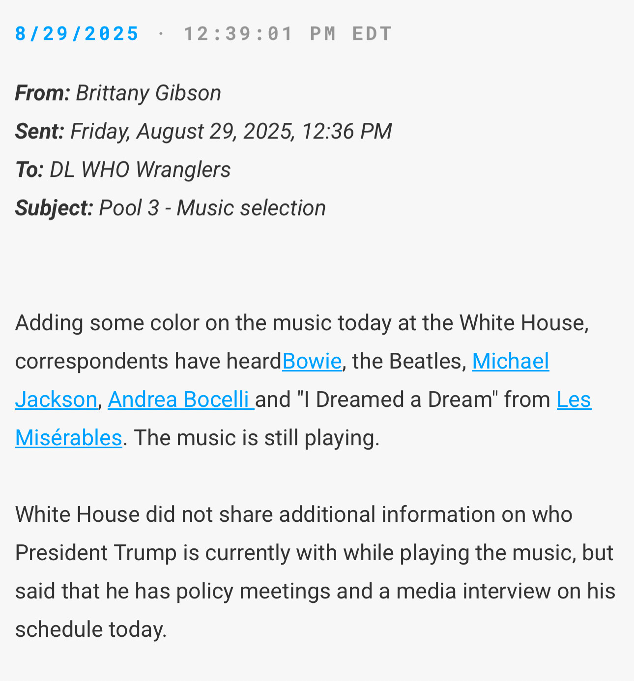 8/29/2025 • 12:39:01 PM EDT
From: Brittany Gibson
Sent: Friday, August 29, 2025, 12:36 PM
To: DL WHO Wranglers
Subject: Pool 3 - Music selection
Adding some color on the music today at the White House, correspondents have heardBowie, the Beatles, Michael Jackson, Andrea Bocelli and "I Dreamed a Dream" from Les Misérables. The music is still playing.
White House did not share additional information on who
President Trump is currently with while playing the music, but said that he has policy meetings and a media interview on his schedule today.