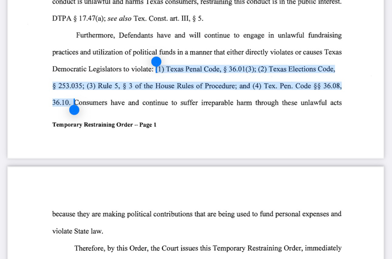 conduct is unlawrul and harms l exas consumers, restraining this conduct is in the public interest.
DTPA § 17.47(a); see also Tex. Const. art. III, § 5.
Furthermore, Defendants have and will continue to engage in unlawful fundraising practices and utilization of political funds in a manner that either directly violates or causes Texas Democratic Legislatos violace: ) Texas Penal Code, 836.013): 2) Texas Eletions Code,
§ 253.035; (3) Rule 5, § 3 of the House Rules of Procedure; and (4) Tex. Pen. Code §§ 36.08,
36.10. Consumers have and continue to suffer irreparable harm through these unlawful acts
•
Temporary Restraining Order - Page 1
because they are making political contributions that are being used to fund personal expenses and violate State law.
Therefore, by this Order, the Court issues this Temporary Restraining Order, immediately
