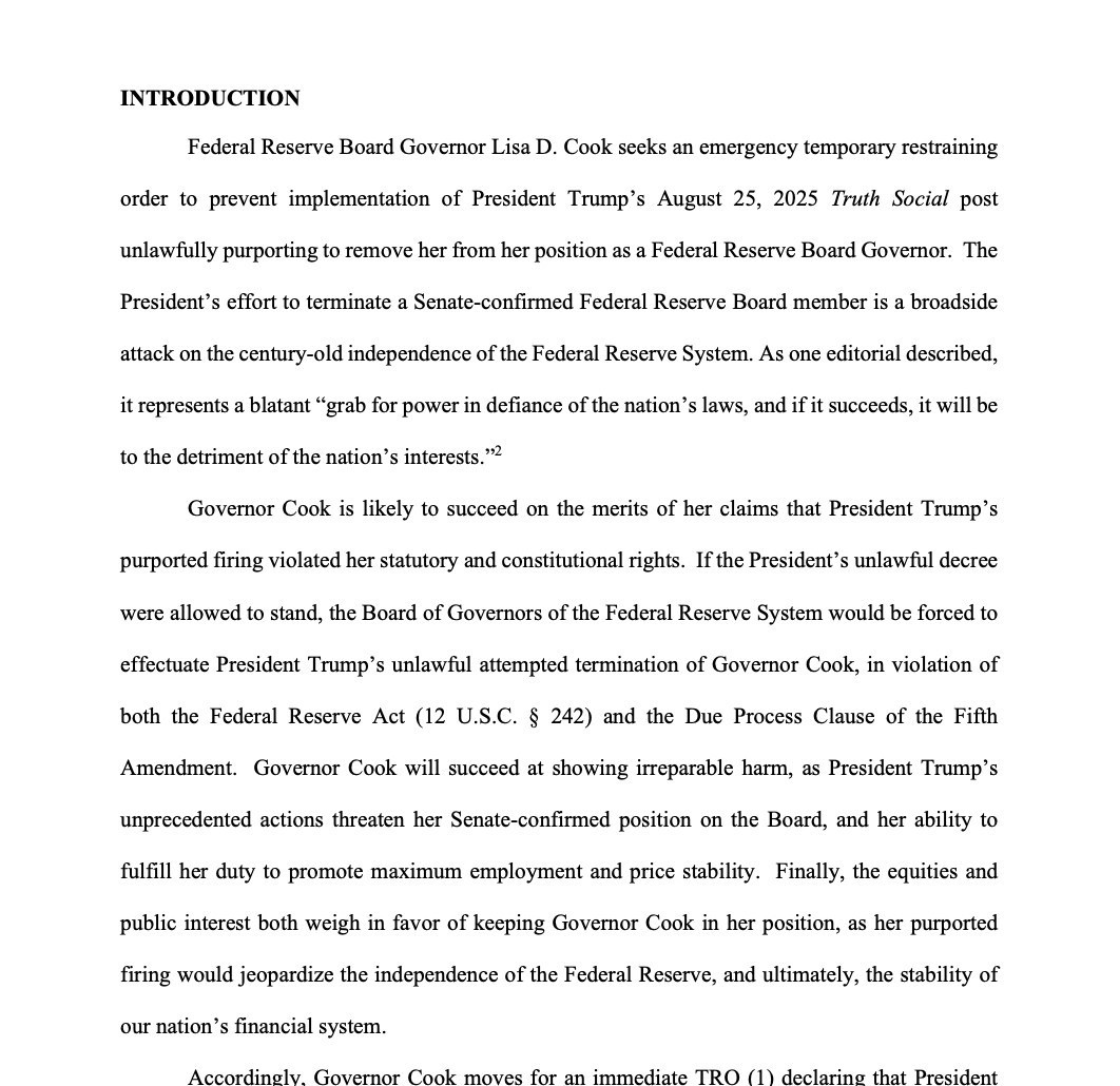 INTRODUCTION
Federal Reserve Board Governor Lisa D. Cook seeks an emergency temporary restraining order to prevent implementation of President Trump's August 25, 2025 Truth Social post
unlawfully purporting to remove her from her position as a Federal Reserve Board Governor. The
President's effort to terminate a Senate-confirmed Federal Reserve Board member is a broadside attack on the century-old independence of the Federal Reserve System. As one editorial described, it represents a blatant "grab for power in defiance of the nation's laws, and if it succeeds, it will be
to the detriment of the nation's interests."2
Governor Cook is likely to succeed on the merits of her claims that President Trump's
purported firing violated her statutory and constitutional rights. If the President's unlawful decree
were allowed to stand, the Board of Governors of the Federal Reserve System would be forced to
effectuate President Trump's unlawful attempted termination of Governor Cook, in violation of both the Federal Reserve Act (12 U.S.C. § 242) and the Due Process Clause of the Fifth Amendment. Governor Cook will succeed at showing irreparable harm, as President Trump's unprecedented actions threaten her Senate-confirmed position on the Board, and her ability to fulfill her duty to promote maximum employment and price stability. Finally, the equities and public interest both weigh in favor of keeping Governor Cook in her position, as her purported firing would jeopardize the independence of the Federal Reserve, and ultimately, the stability of
our nation's financial system.