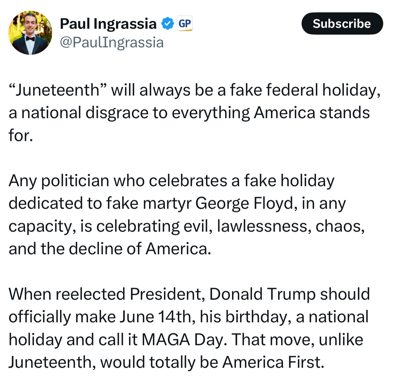 Paul Ingrassia " GP
@PaulIngrassia
Subscribe
"Juneteenth" will always be a fake federal holiday, a national disgrace to everything America stands for.
Any politician who celebrates a fake holiday dedicated to fake martyr George Floyd, in any capacity, is celebrating evil, lawlessness, chaos, and the decline of America.
When reelected President, Donald Trump should officially make June 14th, his birthday, a national holiday and call it MAGA Day. That move, unlike Juneteenth, would totally be America First.